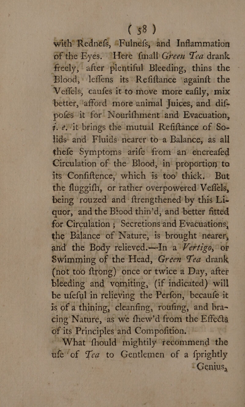 with Rednefs, “Fulnéfs; and Inflammation Of the Eyes. “Here fimall Green Tea drank freely, | after plentiful Bleeding, thins the - Blood,’ leffens its Refiftance ‘againft the Veffels, canfes it to move more eafily, ‘mix better, ‘afford more animal Juices, and dif pofés it for Nourifhment and Evacuation, 7. é.it brings the mutual Refiftance of So- lids- and Fluids: nearer toa Balance, as all thefe Symptoms arife from an encreafed Circulation of the Blood, ‘in’ proportion ta its” Confiftence, which jis too’ thick. But the fluggifh, or rather overpowered Veflels, being ‘rouzed and: ftrengthened by this Li- quor, and the Biood thin’d, and better fitted for. Circulation ; Secretions and Evacuations} the Balance of Nature, is brought nearer, and the Body relieved. “In a’ Vertigo, of Swimming of the Head, Green’ Tea drank (not too ftrong) once or twice a Day, after bleeding and vomiting, (if indicated) will be ufeful in relieving the Perfon, becaufe it is of a thining, cleanfing, roufing, and bra- cing Nature, ‘as we thew’d from “the Effects a its Principles and Compofition. “What ‘thould’ mightily ‘recommend “the ufe ‘of Tea to Gentlemen of a fprightly - Genius,