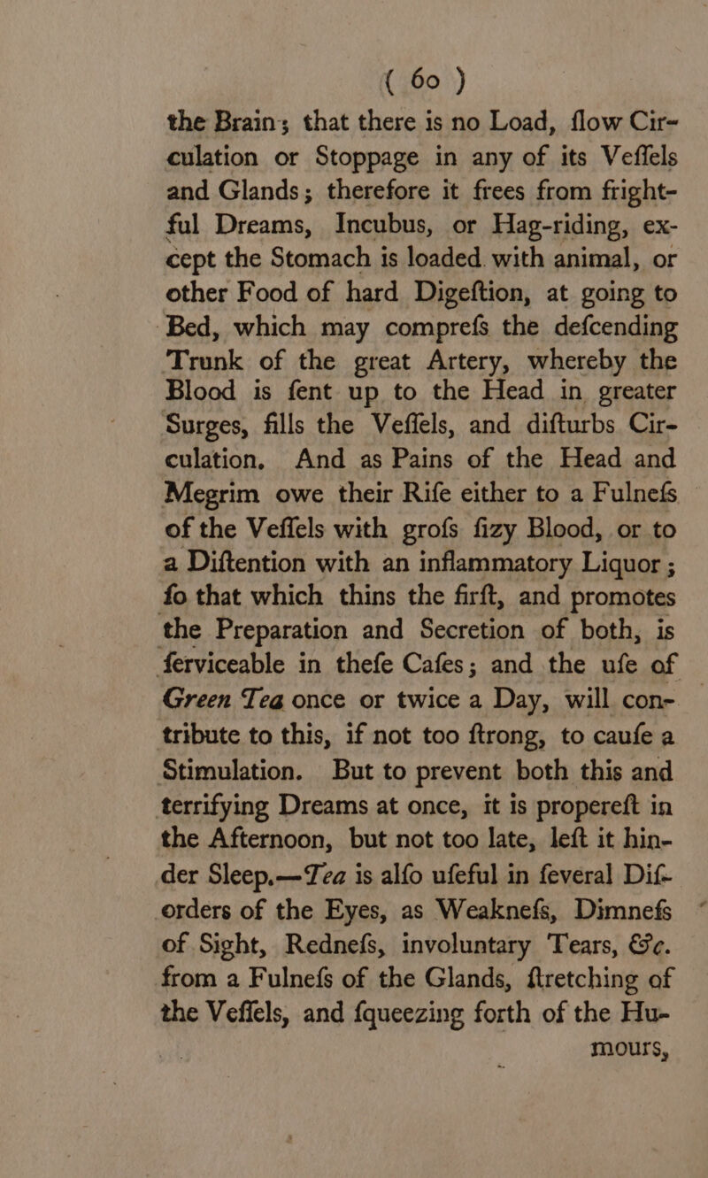 the Brain; that there is no Load, flow Cir- culation or Stoppage in any of its Veffels and Glands; therefore it frees from fright- ful Dreams, Incubus, or Hag-riding, ex- cept the Stomach is loaded. with animal, or other Food of hard Digeftion, at going to Bed, which may comprefs the defcending Trunk of the great Artery, whereby the Blood is fent up to the Head in greater Surges, fills the Veffels, and difturbs Cir- culation, And as Pains of the Head and Megrim owe their Rife either to a Fulnefs of the Veffels with grofs fizy Blood, or to a Diftention with an inflammatory Liquor ; fo that which thins the firft, and promotes the Preparation and Secretion of both, is ferviceable in thefe Cafes; and the ufe of Green Tea once or twice a Day, will con- — tribute to this, if not too ftrong, to caufe a Stimulation. But to prevent both this and terrifying Dreams at once, it is propereft in the Afternoon, but not too late, left it hin- der Sleep, —Tea is alfo ufeful in feveral Dif- orders of the Eyes, as Weaknefs, Dimnefs of Sight, Rednefs, involuntary Tears, &amp;c. from a Fulnefs of the Glands, ftretching of the Veffels, and fqueezing forth of the Hu- mours,