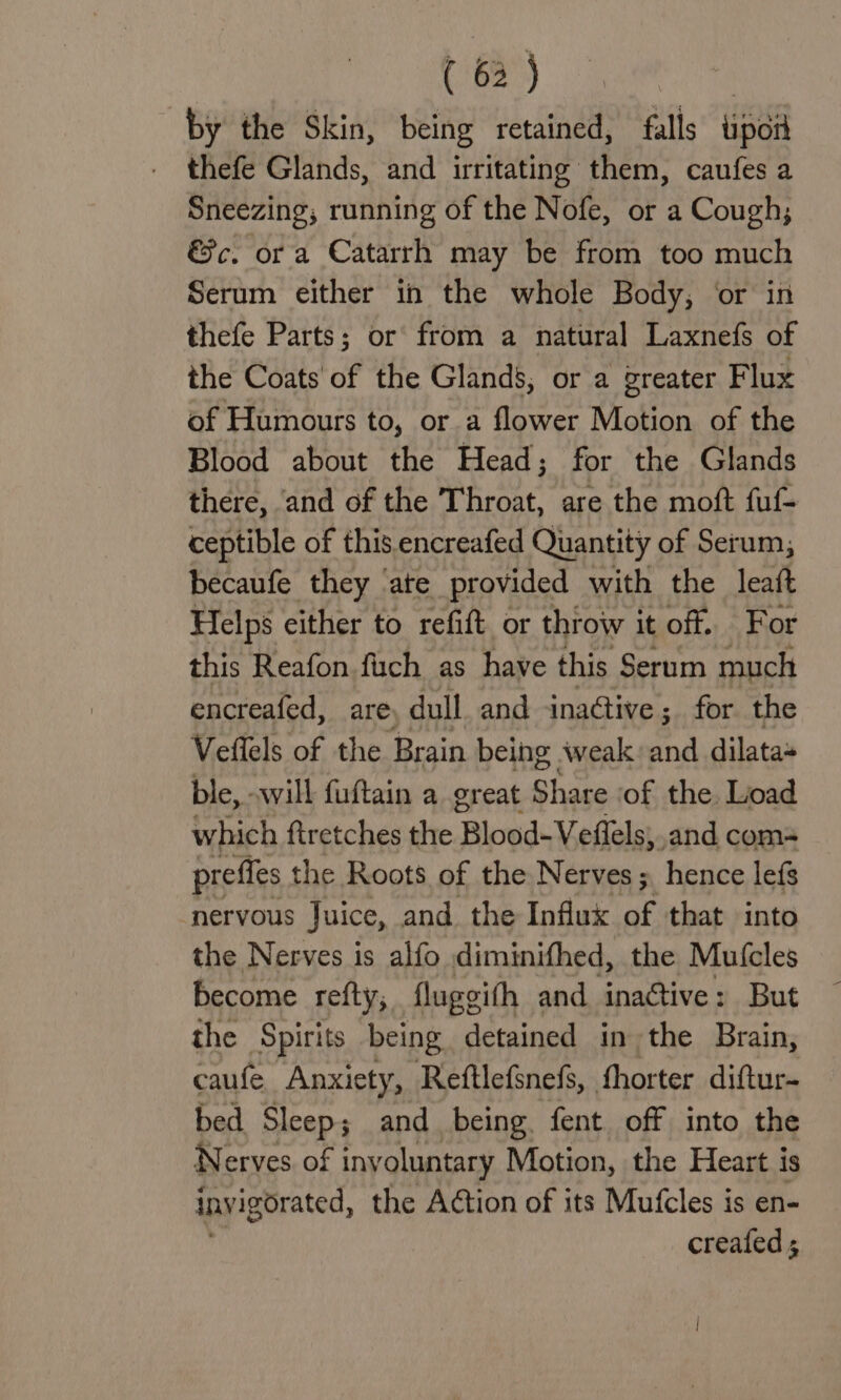 ( 6) by the Skin, being retained, falls tipor thefe Glands, and irritating them, caufes a Sneezing; running of the Nofe, or a Cough; &amp;c. or a Catarrh may be from too much Serum either in the whole Body, or in thefe Parts; or from a natural Laxnefs of the Coats of the Glands, or a greater Flux of Humours to, or a flower Motion of the Blood about the Head; for the Glands there, and of the Pheer are the moft fuf- ceptible of this encreafed Quantity of Serum; becaufe they ‘ate provided with the leaft Helps either to refift or throw it off. For this Reafon fuch as have this Serum much encreafed, are: dull and inaétive; for the Veffels of the Brain being weak: and dilata» ble, «will fuftain a great Share ‘of the Load which ftretches the ‘Blood-Vefiels; and com- preffes the Roots of the Nerves ;, hence lefs nervous Juice, and the Influx af that into the Nerves is alfo diminifhed, the Mufcles become refty, fluggith and inaGtive: But the Spirits being detained in the Brain, caufe Anxiety, Reftlefsnefs, fhorter diftur- bed Sleep; and being. fent off into the Nerves of iny oluntary Motion, the Heart is invigorated, the Action of its Mufcles is en- , creafed ;