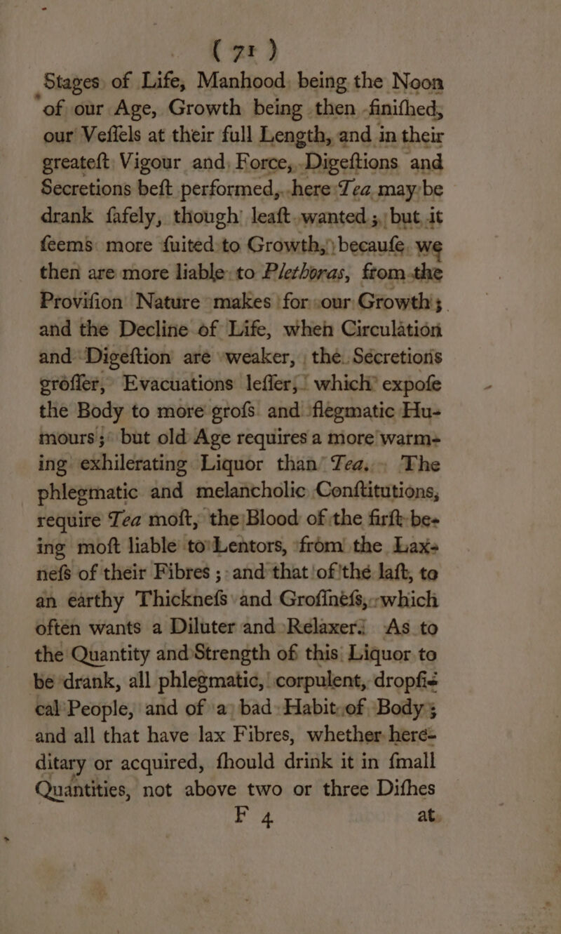 . Kee) Stages of Life, Manhood, being the Noon “of our Age, Growth being then finithed, our Veflels at their full Length, and in their greateft, Vigour and, Force,,. Digeftions ‘and Secretions beft performed,.-here:Tea may-be drank fafely, though’ leaft..wanted ;,: but, it feems more fuited to Growth,’ becaufe. we then are more liable: to Plethoras, fromthe Provifion’ Nature «makes ‘for our:Growth';, and the Decline of Life, when Circulation and Digeftion are -weaker, , the. Sécretionis eréffer, Evacuations leffer;! which’ expofe the Body to more grofs. and \flegmatic Hu- mours ;° but old Age requires a more warm- ing exhilerating Liquor than’ Zea... The phlegmatic and melancholic Conftitutions, require Tea moft, the)Blood of the firft-be- ing moft liable to'Lentors, ‘from the Lax- nefs of their Fibres ;- and that ‘of'thé laft, te an earthy Thicknefs and Grofinefs,-which often wants a Diluter and »Relaxerj As to the Quantity and Strength of this: Liquor to be drank, all phlegmatic,' corpulent, dropfie eal'People, and of \a) bad Habit,of Body; and all that have lax Fibres, whether. here- ditary or acquired, fhould drink it in {mall Quantities, not above two or three Difhes av at.