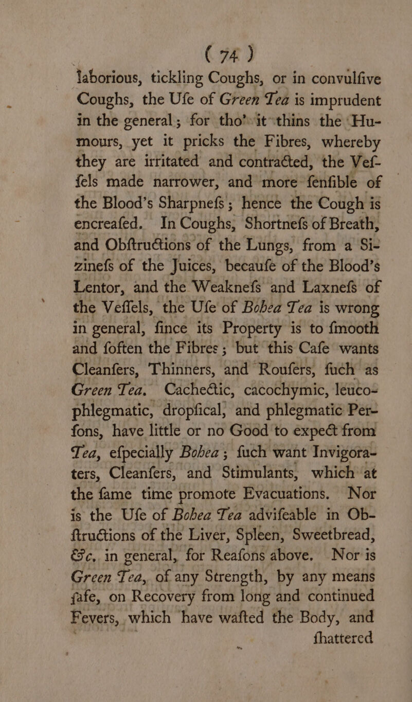 laborious, tickling Coughs, or in convulfive Coughs, the Ufe of Green Tea is imprudent in the general; for tho’ it™thins the Hu- mours, yet it pricks the Fibres, whereby they are irritated and contra¢ted, the Vef- fels made narrower, and more {enfible of the Blood’s Sharpnefs ; hence the Cough is encreafed. In Coughs, Shortnefs of Breath, and Obftruétions of the Lungs, from a Si- zinefs of the Juices, becaufe of the Blood’s Lentor, and the Weaknefs and Laxnefs of the Veffels, | the Ufe of Bobea Tea is wrong in general, fince its Property is to fmooth and foften the Fibres ; but ‘this Cafe wants Cleanfers, Thinners, and Roufers, fuch as Green Tea. Cachedtic, cacochymic, leuco= phlegmatic, dropfical} and phlegmatic Per- fons, have little or no Good to expect from Tea, efpecially Bohea ; {uch want Invigora- ters, Cleanfers, and Stimulants, which at the fame time promote Evacuations. Nor is the Ufe of Bobea Tea advifeable in Ob- ftruétions of the Liver, Spleen, Sweetbread, &amp;c, in general, for Reafons above. Nor is Green Tea, of any Strength, by any means fafe, on Recovery from long and continued Fevers, which ‘have wafted the Body, and fhattered