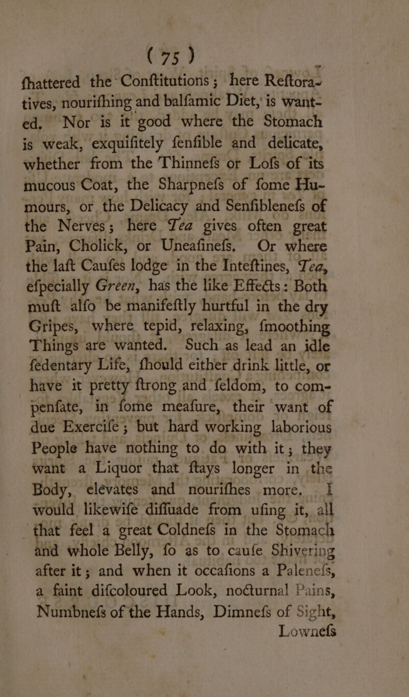 fhattered the Conftitutions ; here Reftora- pe nourifhing | and balfamic Diet, is want- Nor is it good where the Stomach is atest exquifitely fenfible and delicate, whether from the Thinnefs or Lofs of ‘its mucous Coat, the Sharpnefs of fome Hu- mours, or, the Delicacy and Senfiblenefs of the Nerves; here JIea gives often great Pain, Cholick, or Uneafinefs. Or where the laft Caufes lodge in the Inteftines, Tea, efpecially Green, has the like Effeéts: Both muft alfo be manifeftly hurtful in the dry Gripes, where tepid, relaxing, f{moothing Things are wanted. Such as lead an idle fedentary Life, fhould either drink little, or have it pretty ftrong and- feldom, to com- penfate, in fome meafure, their want of due Exercife; but hard working laborious People have nothing to do with it; they want a Liquor that ftays longer in the Body, elevates and nourifhes more, I would likewife diffuade from ufing it, all “that feel a great Coldnefs in the Stomach and whole Belly, fo as to. caufe Shivering after it; and when it occafions a Beleneis a faint difcoloured Look, noéturna! Pains, Numbnefs of the Hands, Dimnefs of Sight, Lownefs