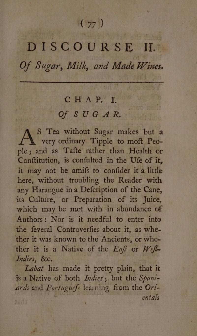 07) DISCOURS ye IL. Of Sugar, Milk, and Made Wi THES» CHAP. I. Of SUGAR. S Tea without Sugar makes but a very ordinary Tipple to moft Peo- ple; and as Tafte rather than Health or Conftitution, is confulted in the Ufe of it, it may not be amifs to confider it a little here, without troubling the Reader with any Harangue ina Defcription of the Cane, its Culture, or Preparation of its Juice, which may be met with in abundance of Authors: Nor is it needful to enter into the feveral Controverfies about it, as whe- ther it was known tothe Ancients, or whe~ ther it is a Native of the Ea? or Wefl- Indies, &amp;c. Labat has made it pretty plain, that ic is a Native of both Indies; but the Span- ards and Ror tuguefe learning from the Ori- entals