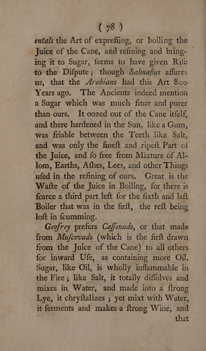 entals the Art of exprefiing, or boiling the Juice of the Cane, and refining and bring- — ing it to Sugar, feems to have given Rife to the Difpute; though Sz/nafus affares us, that the Arabians had this Art 800 Years ago. The Ancients indeed mention a Sugar which was much finer and purer than ours. It oozed out of the Cane itfelf, and there hardened in the Sun, like a Gum, was friable between the Teeth like Salt, and was only the fineft and ripeft Part of the Juice, and fo free from Mixture of Al- lom, Earths, Afhes, Lees, and other Things ufed in the refining of ours. Great is the Watte of the Juice in Boiling, for there is fcarce a third part left for the fixth and laft Boiler that was in the firft, the reft being loft in fcumming. Geofrey prefers Caffonado, or that made from Mufcovado (which is the firft drawn from the Juice of the Cane) to all others for inward Ufe, as containing more Oil, Sugar, like Oil, 1s wholly inflammable in the Fire; like Salt, it totally diffolves and mixes in Water, and made into a flrong Lye, it chryftalizes ; yet mixt with Water, it ferments and makes.a ftrong Wine, and that