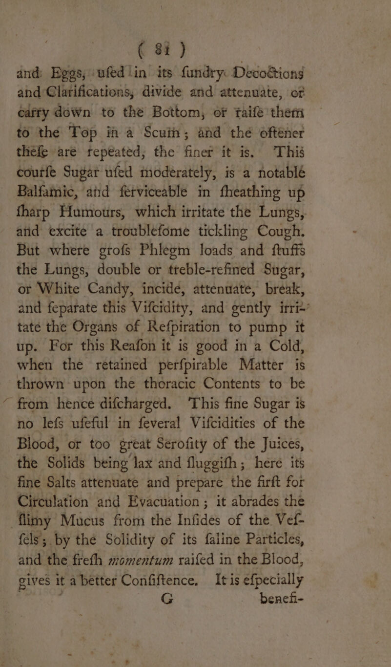 ( 8: ) and: Begs, ufed in its fundry: Decoétions and Clarifications, divide and attenuate, of caffy down to thé Bottom, of taife them to the Top ih a Scuin; and the ofténer thefe are repeated; the finer it is. This courfe Sugar ufed moderately, is a notable Balfamic, and ferviceable in fheathing up tharp Humours, which itritate the Lungs, atid excite a troublefome tickling Cough. But where grofs Phlegm loads and ftuffs the Lungs, double or tteble-refined Sugar, or White Candy, incide, attenuate, break, and feparate this Viteidity, and gently irri’ tate the Organs of Refpiration to pump it up. For this Reafon it is good in a Cold, when the retained perfpirable Matter is thrown upon the thoracic Contents to be from hence difcharged. ‘This fine Sugar is no lefs ufeful in feveral Vifcidities of the Blood, or too great Serofity of the Juices, the Solids being lax and fluggith; here its fine Salts attenuate and prepare the firft for Circulation and Evacuation ; it abrades the fels; by the Solidity of its faline Particles, and the freth momentum raifed in the Blood, gives it a better Confiftence. Itis efpecially ‘ G benehi-