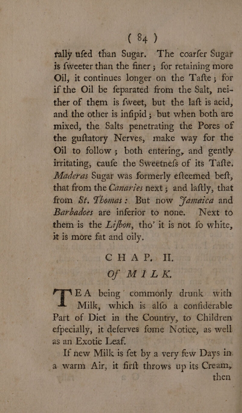 rally ufed than Sugar. The coarfer Sugar is {weeter than the finer ; for retaining more Oil, it continues longer on the Tafte; for if the Oil be feparated from the Salt, nei- ther of them is fweet, but the laft is acid, and the other is infipid ;. but when both are mixed, the Salts penetrating the Pores of the guftatory Nerves, make way for the Oil to follow; both entering, and gently irritating, caufe the Sweetnets of its Tafte. Maderas Sugar was formerly efteemed beft, that from the Canaries next ; and laftly, that from St. Thomas: But now Yamaica and Barbadoes are inferior to none. Next to them is the Lz/bon, tho’ it is not fo white, it is more fat and oily. C HAP.) I. Of MILK. EA being’ commonly drunk with Milk, which is alfo a confiderable Part of Diet in the Country, to Children efpecially, it deferves fome Notice, as well as an Exotic Leaf. If new Milk is fet by a very few Days in a warm Air, it firft throws up its Cream, then