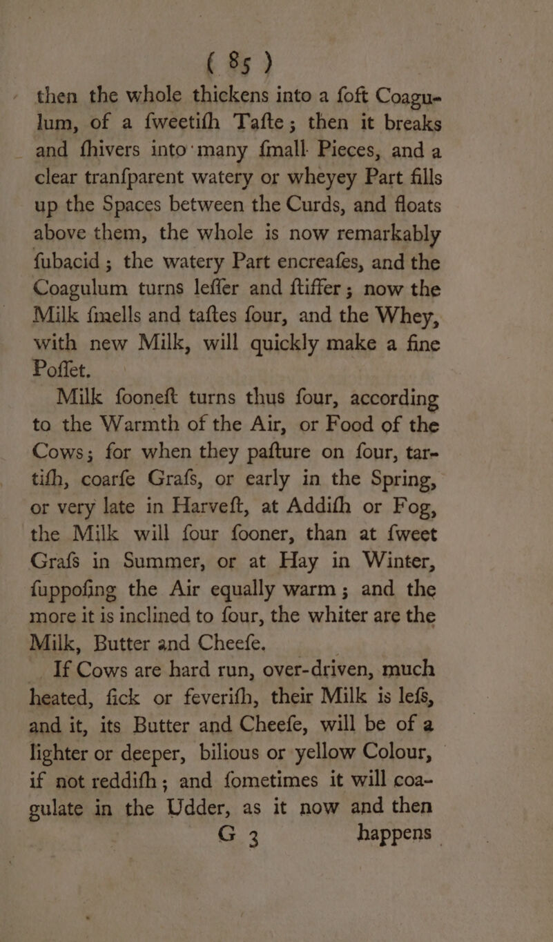 then the whole thickens into a foft Coagu- lum, of a fweetifh Tafte; then it breaks _ and fhivers into’ many fmall Pieces, and a clear tranfparent watery or wheyey Part fills up the Spaces between the Curds, and floats above them, the whole is now remarkably fubacid ; the watery Part encreafes, and the suis turns leffer and ftiffer; now the Milk {mells and taftes four, and the Whey, with new Milk, will quickly make a fine Poffet. Milk fooneft turns thus four, according to the Warmth of the Air, or Food of the Cows; for when they pafture on four, tar- tifh, coarfe Grafs, or early in the Spring, or very late in Harveft, at Addith or Fog, the Milk will four fooner, than at {weet Grafs in Summer, or at Hay in Winter, {uppofing the Air equally warm; and the more it is inclined to four, the whiter are the Milk, Butter and Cheefe. If Cows are hard run, over-driven, much heated, fick or feverifh, their Milk is lefs, and it, its Butter and Cheefe, will be of a lighter or deeper, bilious or yellow Colour, — if not reddifh; and fometimes it will coa- culate in the Udder, as it now and then G 3 happens -