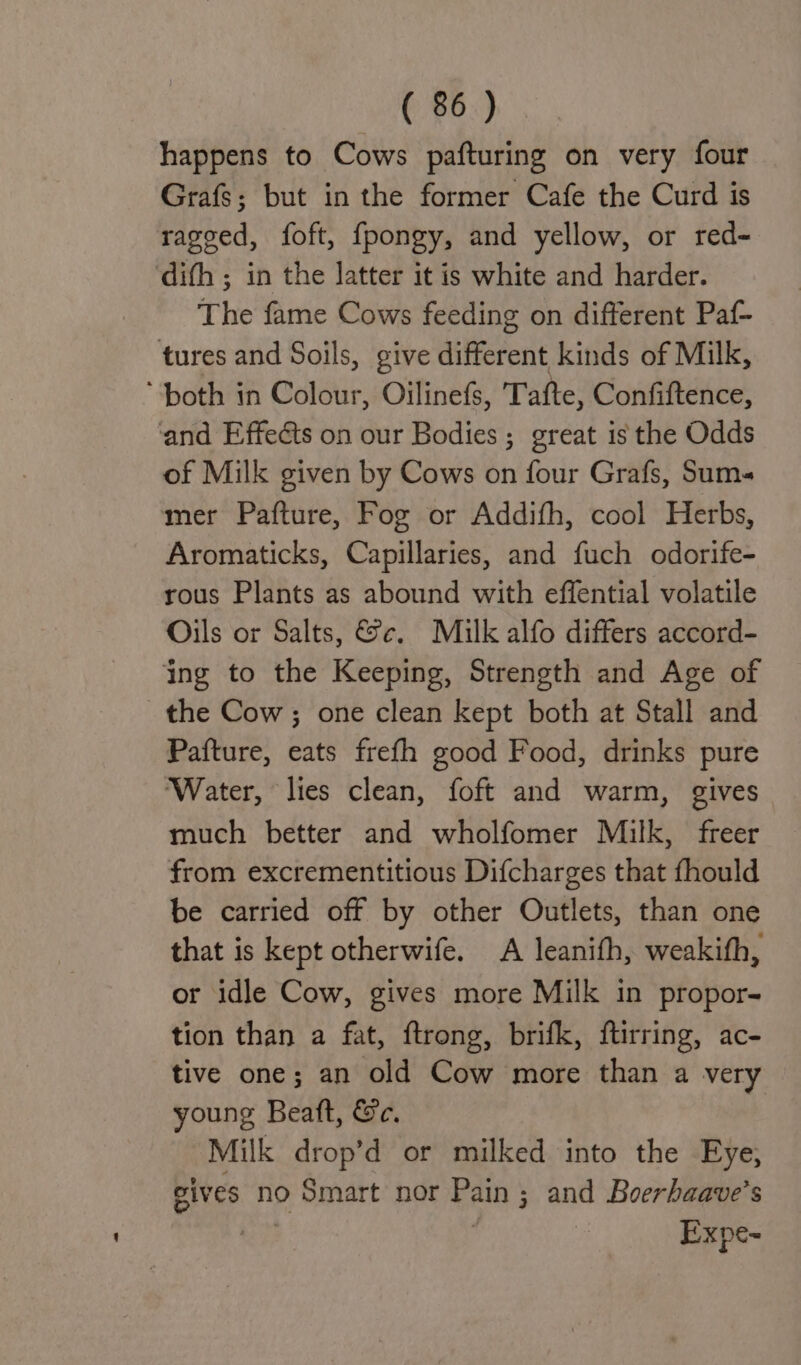happens to Cows pafturing on very four Grafs; but in the former Cafe the Curd is ragged, foft, fpongy, and yellow, or red- ‘difh ; in the latter it is white and harder. Theme Gaede feeding on different Paf- tures and Soils, give different kinds of Milk, ‘both in Colour, Oilinefs, Tafte, Confiftence, and Effedts on our Bodies; great is the Odds of Milk given by Cows on four Grafs, Sums mer Pafture, Fog or Addifh, cool Herbs, Aromaticks, Capillaries, and fuch odorife- rous Plants as abound with effential volatile Oils or Salts, &amp;c. Miulk alfo differs accord- ing to the Keeping, Strength and Age of the Cow; one clean kept both at Stall and Pafture, eats frefh good Food, drinks pure ‘Water, lies clean, foft and warm, gives much better and wholfomer Milk, freer from excrementitious Difcharges that fhould be carried off by other Outlets, than one that is kept otherwife. A leanifh, weakith, or idle Cow, gives more Milk in propor- tion than a fat, ftrong, brifk, ftirring, ac- tive one; an old Cow more than a very young Beatt, Ge. Milk drop’d or milked into the Eye, gives no Smart nor Pain ; ; and Boerhaave’s Expe~