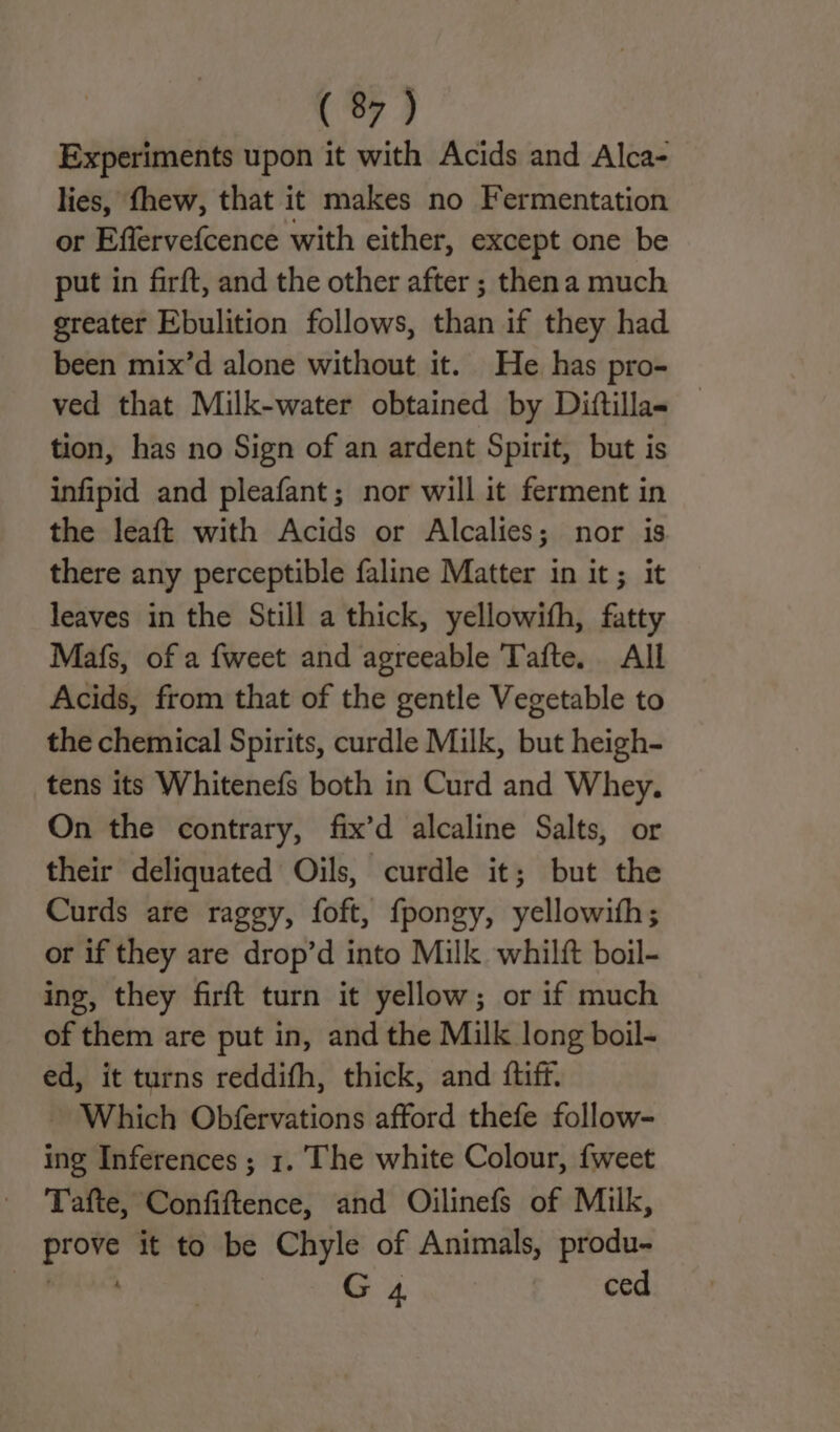 Experiments upon it with Acids and Alca- lies, fhew, that it makes no Fermentation or Effervefcence with either, except one be put in firft, and the other after ; thena much greater Ebulition follows, than if they had been mix’d alone without it. He has pro- ved that Milk-water obtained by Dittilla- tion, has no Sign of an ardent Spirit, but is infipid and pleafant; nor will it ferment in the leaft with Acids or Alcalies; nor is there any perceptible faline Matter in it; it leaves in the Still a thick, yellowifh, fatty Mafs, of a fweet and agreeable Tafte. All Acids, from that of the gentle Vegetable to the chemical Spirits, curdle Milk, but heigh- tens its Whitenefs both in Curd and Whey. On the contrary, fix’d alcaline Salts, or their deliquated Oils, curdle it; but the Curds are raggy, foft, fpongy, yellowith; or if they are drop’d into Milk whil{t boil- ing, they firft turn it yellow; or if much of them are put in, and the Milk long boil- ed, it turns reddifh, thick, and ftiff. Which Obfervations afford thefe follow- ing Inferences ; 1. The white Colour, fweet Tafte, Confiftence, and Oilinefs of Milk, prove it to be Chyle of Animals, produ- PPaAne G4 Eten