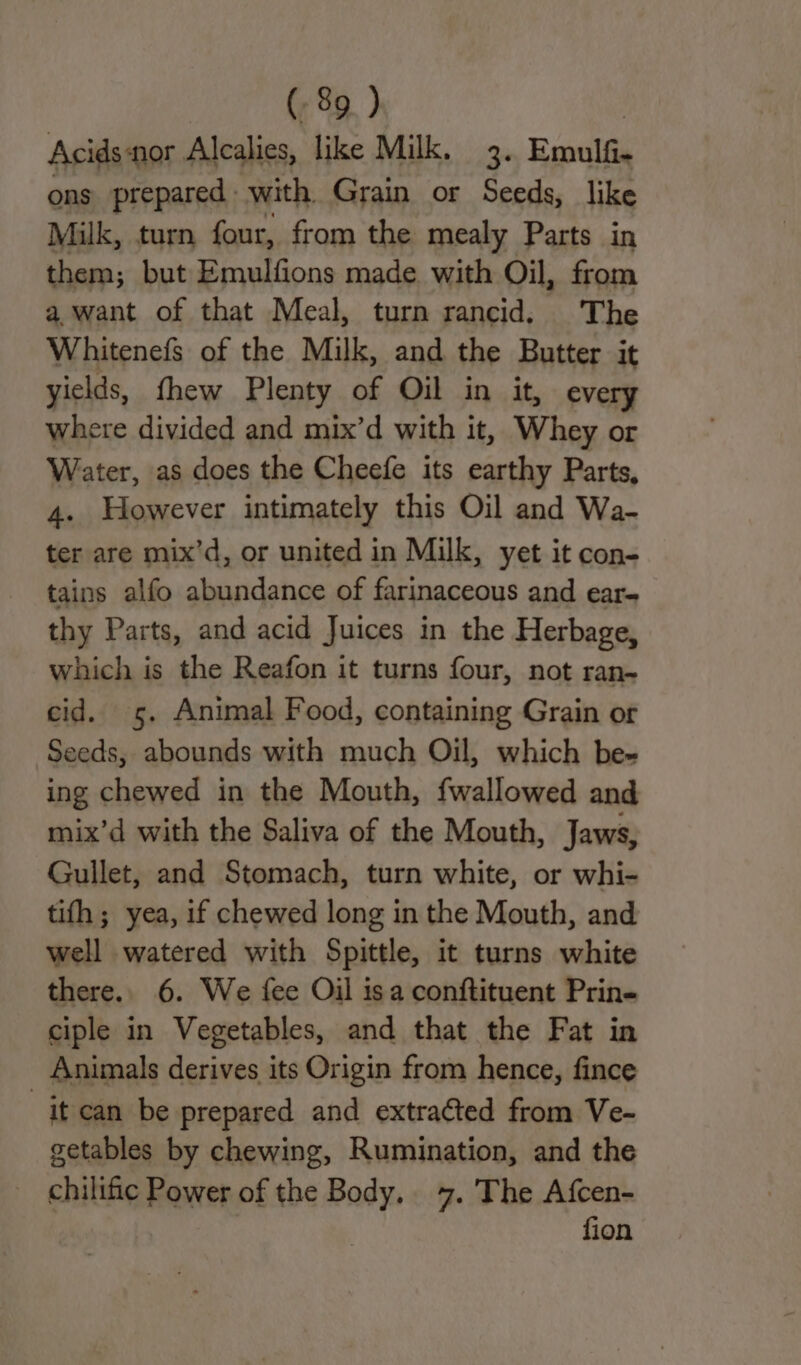 Acids nor Alcalies, like Milk. 3. Emule ons prepared with Grain or Seeds, like Milk, turn four, from the mealy Parts in them; but Emulfions made with Oil, from a want of that Meal, turn rancid. The Whitenefs of the Milk, and the Butter it yields, fhew Plenty of Oil in it, every where divided and mix’d with it, Whey or Water, as does the Cheefe its earthy Parts, 4. However intimately this Oil and Wa- ter are mix’d, or united in Milk, yet it con- tains alfo abundance of farinaceous and ear- thy Parts, and acid Juices in the Herbage, which is the Reafon it turns four, not ran- cid. 5. Animal Food, containing Grain or Seeds, abounds with much Oil, which be- ing chewed in the Mouth, fwallowed and mix’d with the Saliva of the Mouth, Jaws, Gullet, and Stomach, turn white, or whi- tifh ; yea, if chewed long in the Mouth, and well watered with Spittle, it turns white there. 6. We {ee Oil isa conftituent Prin- ciple in Vegetables, and that the Fat in Animals derives its Origin from hence, fince | it can be prepared and extracted from Ve- getables by chewing, Rumination, and the chilific Power of the “ti 7. The Afcen- fion