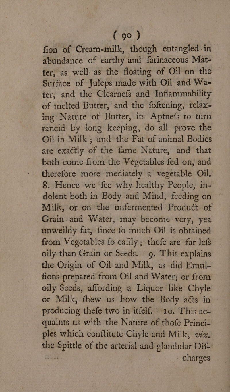 fion of Cream-milk, though entangled: in abundance of earthy and farinaceous Mat- ter, as well as the floating of Oil on the © Surface of Juleps made with Oil and Wa- ter, and the Clearnefs and Inflammability of melted Butter, and the foftening, relax- ing Nature of Butter, its Aptnefs to turn rancid by long keeping, do all prove the Oil in Milk ; and the Fat of animal Bodies are exactly of the fame Nature, and that both come from the Vegetables fed on, and therefore more mediately a vegetable Oil. 8. Hence we fee why healthy People, in- dolent both in Body and Mind, feeding on Milk, or on the unfermented Produ@t. of Grain and Water, may become very, yea unweildy fat, fince fo much Oil is obtained from Vegetables fo eafily; thefe are far lefs oily than Grain or Seeds. g. This explains the Origin of Oil and Milk, as did Emul- fions prepared from Oil and Water; or from oily Seeds, affording a Liquor like Chyle or Milk, fhew us how the Body aéts in producing thefe two in itfelf. 10. This ac- quaints us with the Nature of thofe Princi- ples which conftitute Chyle and Milk, vz. the a of the arterial and glandular Dit - charges