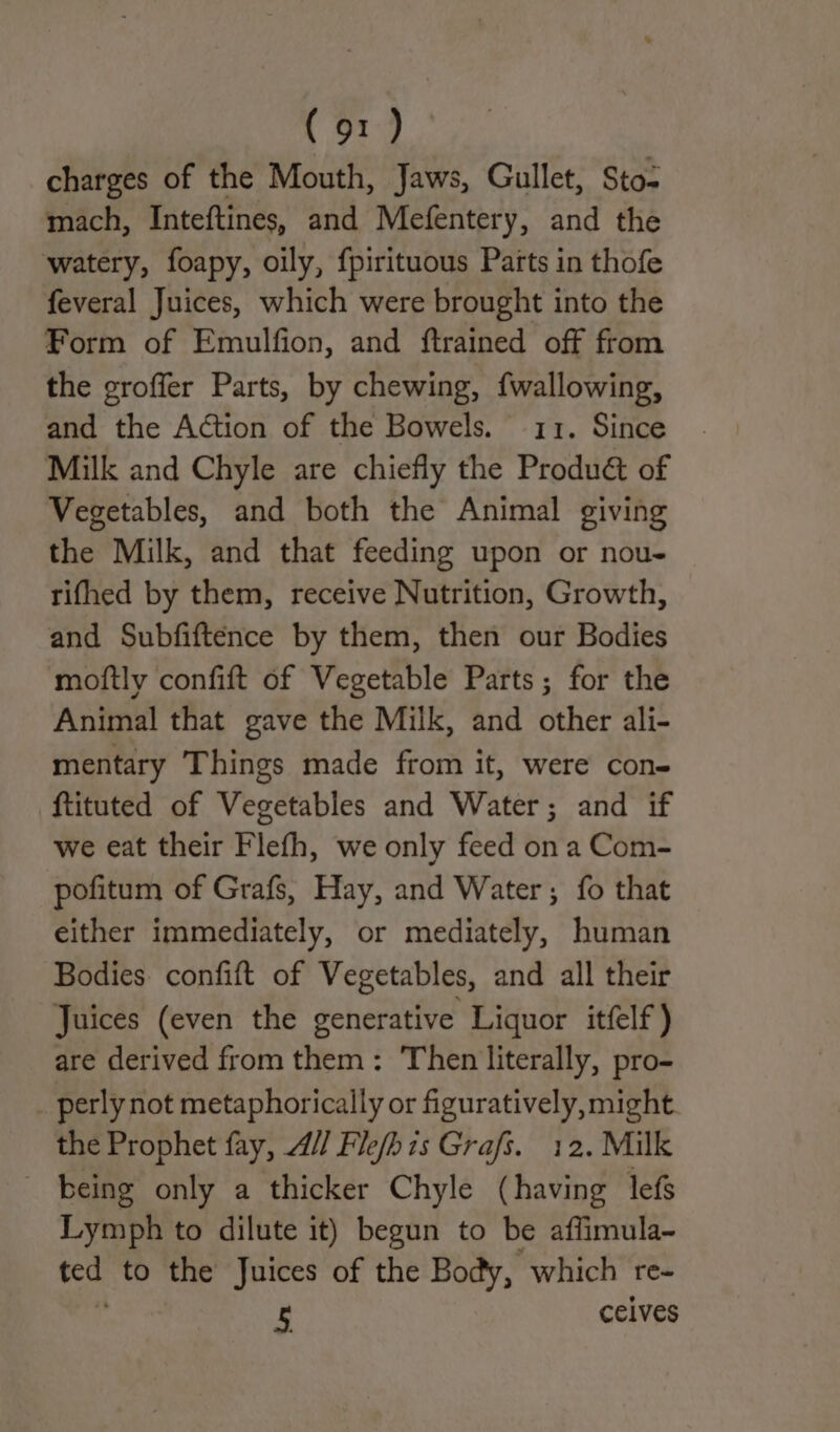 charges of the Mouth, Jaws, Gullet, Sto- mach, Inteftines, and Mefentery, and the watery, foapy, oily, fpirituous Parts in thofe feveral Juices, which were brought into the Form of Emulfion, and ftrained off from the groffer Parts, by chewing, {wallowing, and the Action of the Bowels. 11. Since Milk and Chyle are chiefly the Produé&amp;t of Vegetables, and both the Animal giving the Milk, and that feeding upon or nou- tifhed by them, receive Nutrition, Growth, and Subfiftence by them, then our Bodies moftly confift of Vegetable Parts; for the Animal that gave the Milk, and other ali- mentary Things made from it, were con- ftituted of Vegetables and Water; and if we eat their Flefh, we only feed ona Com- pofitum of Grafs, Hay, and Water; fo that either immediately, or mediately, human Bodies confift of Vegetables, and all their Juices (even the generative Liquor itfelf) are derived from them: Then literally, pro- perly not metaphorically or figuratively, might the Prophet fay, // Fle/his Grafs. 12. Milk being only a thicker Chyle (having lefs Lymph to dilute it) begun to be affimula- ee to the Juices of the Body, which re- 5 ceives