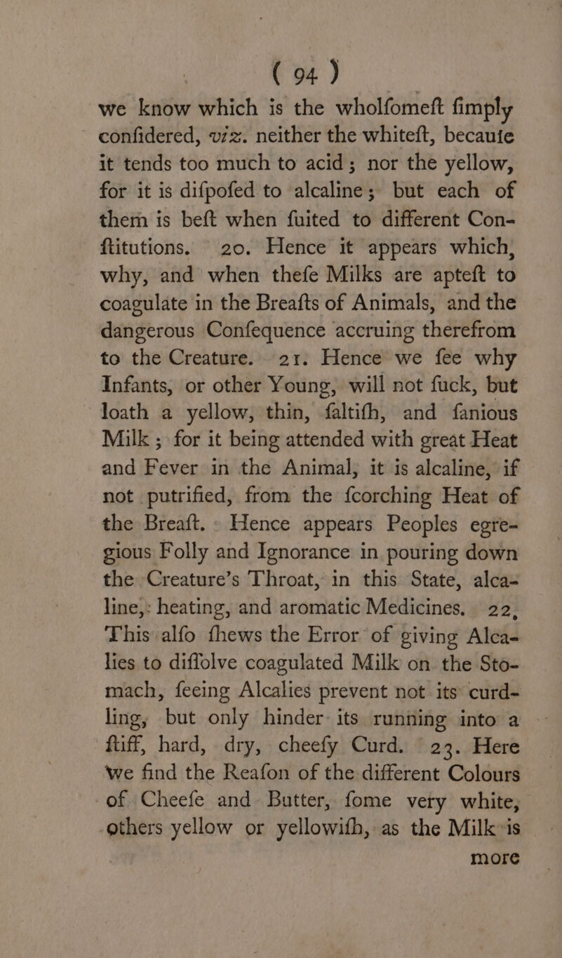 i ae we know which is the wholfomeft fimply confidered, v/z. neither the whiteft, becauie it tends too much to acid; nor the yellow, for it is difpofed to alcaline; but each of them is beft when fuited to different Con- ftitutions. 20. Hence it appears which; why, and when thefe Milks are apteft to coagulate in the Breafts of Animals, and the dangerous Confequence accruing therefrom to the Creature. 21. Hence we fee why Infants, or other Young, will not fuck, but loath a yellow, thin, faltifh, and fanious Milk ; for it being attended with great Heat and Fever in the Animal, it is alcaline, if not putrified, from the fcorching Heat of the Breaft. Hence appears Peoples egre- gious Folly and Ignorance in pouring down the Creature’s Throat, in this State, alca- line,: heating, and aromatic Medicines. 22, This alfo fhews the Error of giving Alca- lies to diffolve coagulated Milk on the Sto- mach, feeing Alcalies prevent not its curd- ling, but only hinder its running into a — fuff, hard, dry, cheefy Curd. 23. Here we find the Reafon of the different Colours of Cheefe and Butter, fome very white, others yellow or yellowith, as the Milk»is more