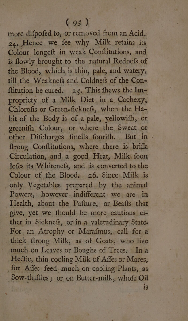 more difpofed to, or removed from an Acid, 24. Hence we fee why Milk retains its Colour longeft in weak Conftitutions, and is flowly brought to the natural Rednefs of the Blood, which is thin, pale, and watery, till the Weaknefs and Coldnefs of the Con- _ ftitution be cured. 25. This fhews the Im- propriety of a Milk Diet in a. Cachexy, Chlorofis or Green-ficknefs, when the Ha- bit of the Body is of a pale, yellowifh,. or. ereenifh Colour, or where the Sweat or other Difcharges {mells fourifh. But in . ftrong Conftitutions, where there is_brifk Circulation, and a good Heat, Milk. foon lofes its. Whitenefs, and is converted to the Colour of the Blood. 26. Since Milk is only. Vegetables prepared. by the animal Powers, however. indifferent. we are. in Health, about the Pafture, or Beafts that give, yet. we fhould be more cautious ei- ther in Sicknefs, or in.a valetudinary State. For, an. Atrophy or Marafmus,. call for a _ thick. ftrong Milk, as of Goats, who live much on Leaves or Boughs of Trees. Ina _Hedtic, thin cooling Milk of Affes or Mares, for Affes feed much on cooling Plants, as Sow-thiftles ; or on Butter-milk; whofe Oil 4$