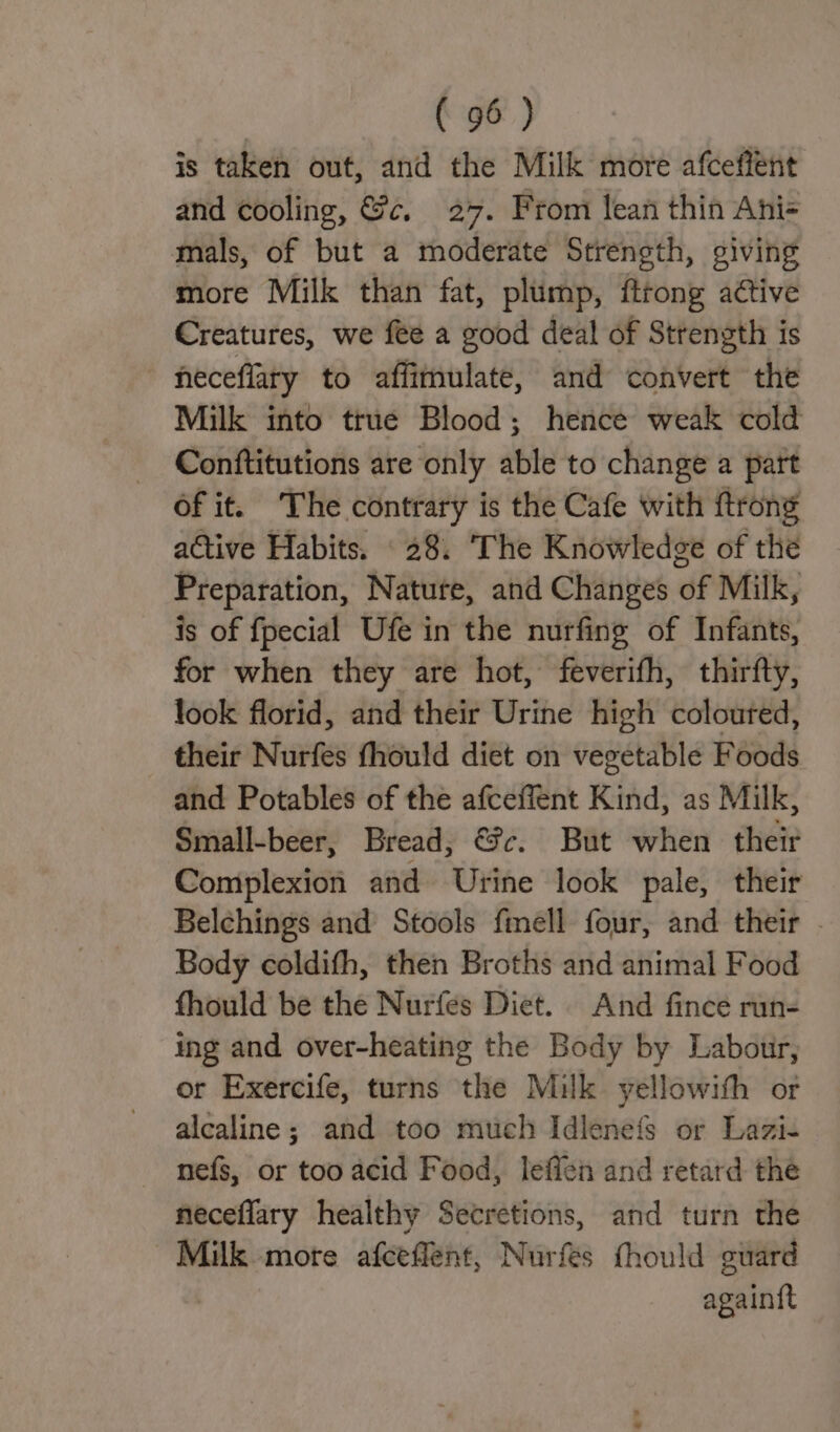 is taken out, and the Milk more afceffent and cooling, &amp;c, 27. From lean thin Ani= mals, of but a moderate Strength, giving more Milk than fat, plump, ftrong active Creatures, we fee a good deal of Strength is neceflary to affimulate, and convert the Milk into true Blood; hence weak cold Conftitutions are ‘only able to change a part of it. The contrary is the Cafe with {trong active Habits. 28. ‘The Knowledge of the Preparation, Natute, and Changes of Milk, is of fpecial Ufe in the nurfing of Infants, for when they are hot, feverifh, thirfty, look florid, and their Urine high coloured, their Nurfes fhould diet on vegetable Foods and Potables of the afceffent Kind, as Milk, Small-beer, Bread, €?c. But when their Complexion and Urine look pale, their Belchings and Stools fmell four, and their . Body coldifh, then Broths and animal Food fhould be the Nurfes Diet. And fince run- ing and over-heating the Body by Labour, or Exercife, turns the Milk yellowith or alcaline; and too much Idlenefs or Lazi- nefs, or too acid Food, leffen and retard the neceffary healthy Secretions, and turn the Milk more afceffent, Nurfes thould guard againft