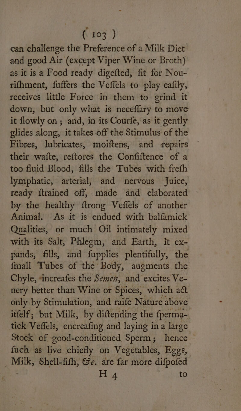 (107) can challenge the Preference of a Milk Diet and good Air (except Viper Wine or Broth) as it is a Food ready digefted, fit for Nou- rifhment, fuffers the Veffels to play eafily, receives little Force in them to grind it down, but only what is neceflary to move it flowly on ; and, in its Courfe, as it gently glides along, it takes off the Stimulus’ of the Fibres, lubricates, moiftens, and repairs their wafte, reftores the Confiftence of a too fluid Blood, falls the Tubes with frefh lymphatic, arterial, and nervous Juice, ready {trained off, made and elaborated by the healthy {trong Veffels of another Animal, As it is endued with balfamick Qualities, or much Oil intimately mixed with its Salt, Phlegm, and Earth, it ex- pands, fills, and fupplies plentifully, the {mall Tubes of the Body, augments the Chyle, *increafes the Semen, and excites Ve- nery better than Wine or Spices, which act only by Stimulation, and raife Nature above itfelf; but Milk, by diftending the fperma~ tick Veffels, encreafing and laying ina large Stock of good-conditioned Sperm; hence fuch as ae chiefly on Vegetables, Eggs, _ Milk, Sheil-fith, @e. are far more difpofed H 4 to