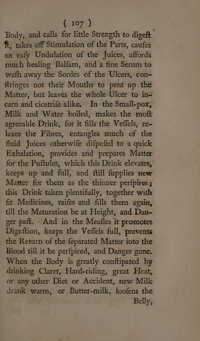 Body, and calls for little Strength to digeft ft, takes off Stimulation of the Parts, caufes an eafy Undulation of the Juices, affords much healing Balfam, and a fine Serum to wath away the Sordes of the Ulcers, con- ftringes not their Mouths to pent up the Matter, but leaves the whole Ulcer to in carn and cicatrife alike, In the Small-pox, Milk and Water boiled, makes the moft agrecable Drink, for it fills the Veffels, re- laxes the Fibres, entangles much of the fluid Juices otherwife difpofed to a quick Exhalation, provides and prepares Matter for the Puftules, which this Drink elevates, keeps up and full, and {till fupplies new Matter for them as the thinner perfpires ; this Drink taken plentifully, together with fit Medicines, raifes and fills them again, till the Maturation be at Height, and Dan- ger paft. And in the Meafles it promotes Digeftion, keeps the Veffels full, prevents the Return of the feparated Matter into the Blood till it be perfpired, and Danger gone. When the Body is greatly conftipated by drinking Claret, Hard-riding, great Heat, or any other Diet or Accident, new Milk drank warm, or Butter-milk, loofens the | Belly,