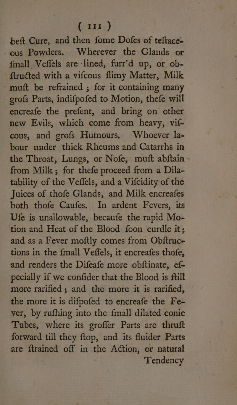beft Cure, and then fome Dofes of teftace- -ous Powders. Wherever the Glands or {mall Veffels are lined, furr’d up, or ob- - ftructed with a vifcous flimy Matter, Milk muft be refrained ; for it containing many grofs Parts, indifpofed to Motion, thefe will encreafe the prefent, and bring on other new Evils, which come from heavy, vif- cous, and grofs Humours, Whoever la- bour under thick Rheums and Catarrhs in the Throat, Lungs, or Nofe, muft abftain from Milk; for thefe proceed from a Dila- tability of the Veffels, and a Vifcidity of the Juices of thofe Glands, and Milk encreafes both thofe Caufes. In ardent Fevers, its Ufe is unallowable, becaufe the rapid Mo- tion and Heat of the Blood foon curdle it; and as a Fever moftly comes from Obftruce tions in the {mall Veffels, it encreafes thofe, and renders the Difeafe more obftinate, ef- pecially if we confider that the Blood is ftill more rarified ; and the more it is rarified, the more it is difpofed to encreafe the Fe- ver, by rufhing into the {mall dilated conie Tubes, where its groffer Parts are thruft forward till they ftop, and its fluider Parts are ftrained off in aH Action, er natural Tendency /