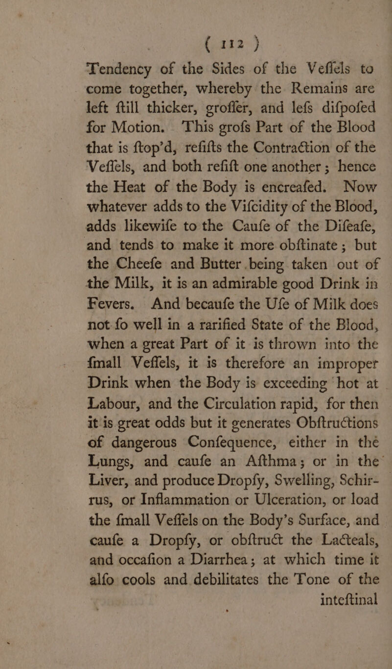 : (222°) Tendency of the Sides of the Veflels to come together, whereby the Remains are left ftill thicker, groffer, and lefs difpofed for Motion. ‘This grofs Part of the Blood that is ftop’d, refifts the Contraction of the Veffels, and both refift one another ; hence the Heat of the Body is encreafed. Now whatever adds to the Vifcidity of the Blood, adds likewife to the Caufe of the Difeafe, and tends to make it more obftinate ; but the Cheefe and Butter being taken out of the Milk, it is an admirable good Drink in | Fevers, And becaufe the Ufe of Milk does not fo well in a rarified State of the Blood, when a great Part of it is thrown into the fmall Veffels, it is therefore an improper Drink when the Body is exceeding ‘hot at | Labour, and the Circulation rapid, for then it is great odds but it generates Obftructions of dangerous Confequence, either in thé Lungs, and caufe an Afthma; or in the’ Liver, and produce Dropfy, Swelling, Schir- _ rus, or Inflammation or Ulceration, or load the {mall Veffels on the Body’s Surface, and caufe a Dropfy, or obftruct the Lacteals, and occafion a Diarrhea; at which time it alfo cools and debilitates the Tone of the inteftinal