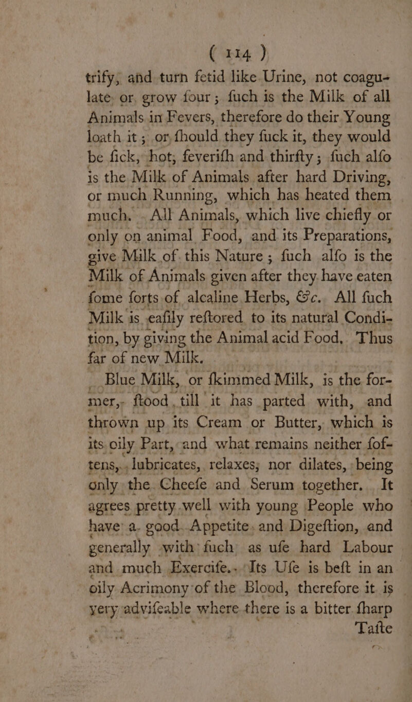 trify, and turn fetid like Urine, not coagu- late. or, grow four; fuch is the Milk of all Animals in Fevers, therefore do their Young loath it ; or, fhould they fuck it, they would be fick, hot, feverith and thirfty ; fuch alfo is the Milk of Animals after hard Driving, | or much Running, which has heated them much, All Animals, which live chiefly or only on animal Food, and its Preparations, give Mlk of. this Nature ; fuch alfo is the Milk of Animals given after they. have eaten fome forts of alcaline Herbs, &c.. All fuch Milk i is eafily reftored to its natural Condi- tion, by giving the Animal acid Food, T hus far of new Milk. | _ Blue Milk, | ‘or fkimmed Milk, is the om mer,: ftood ‘till ‘it. has parted with, and thrown up. its Cream or Butter, which is its oily Part, and what remains neither fof- tens,.. lubricates, relaxes; nor dilates, being only the. Cheefe and Serum together. It agrees pretty well with young People who have’ a. good. Appetite, and Digeftion, and generally -with fuch as ufe hard Labour and much Exercife.. Its Ufe is beft in an oily Acrimony’of the Blood, therefore it. is yery advifeable where there i is a bitter. fharp | spite » f