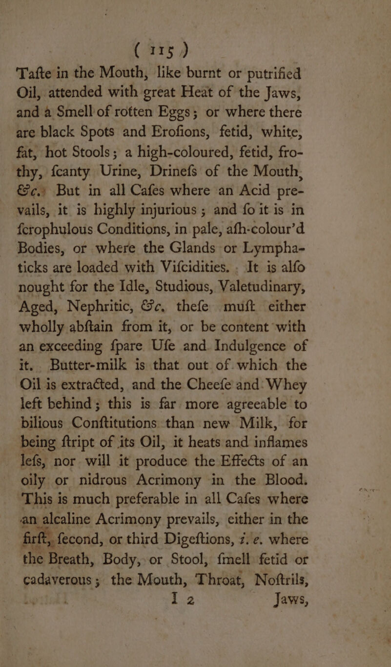 © 3 Tafte in the Mouth, like burnt or putrified Oil, attended with great Heat of the Jaws, and a Smell of rotten Eggs; or where there are black Spots and Erofions, fetid, white, fat, hot Stools; a high-coloured, fetid, fro- thy, fcanty Urine, Drinefs of the Mouth; €¢.) But in all Cafes where an Acid pre- vails, it is highly injurious ; and fo it is in fcrophulous Conditions, in pale, afh-colour’d Bodies, or where the Glands or Lympha- ticks are loaded with Vifcidities. . It is alfo nought for the Idle, Studious, Valetudinary, Aged, Nephritic, &e, thefe muft either wholly abftain from it, or be content with an exceeding {pare Ufe and Indulgence of it. Butter-milk is that out of. which the Oil is extracted, and the Cheefe and: Whey left behind; this is far more agreeable to bilious Conftitutions than new Milk, for being ftript of its Oil, it heats and inflames lefs, nor will it produce the Effects of an oily or nidrous Acrimony in the Blood. This is much preferable in all Cafes where an alcaline Acrimony prevails, either in the firft, fecond, or third Digeftions, 7. ¢. where the Breath, Body, or Stool, fmell fetid or cadaverous ; the Mouth, Throat, Noftrils, , 22 Jaws,
