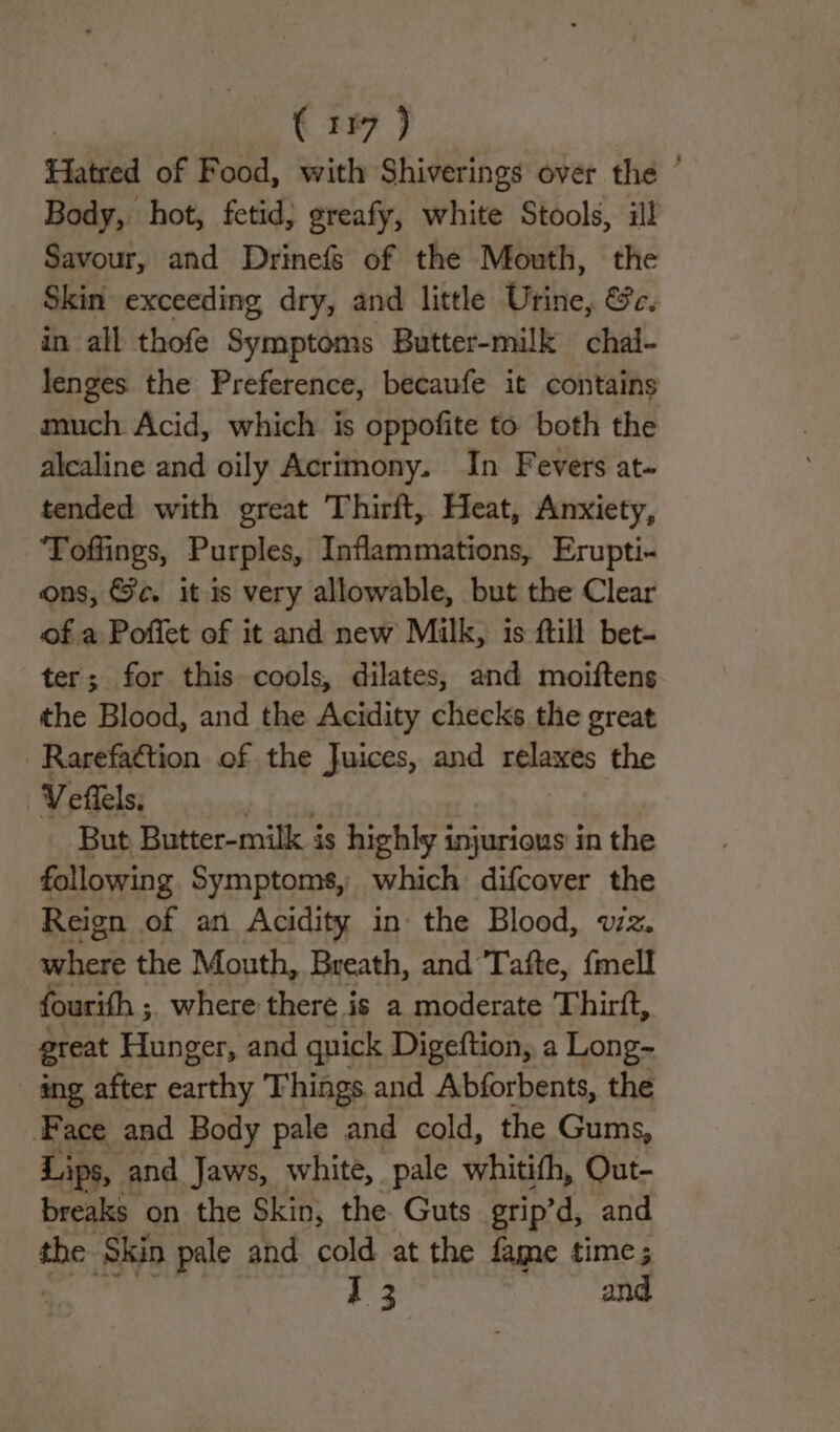 Hatred of Food, with Shiverings over the Body, hot, fetid, greafy, white Stools, ill Savour, and Drinefs of the Mouth, the Skin exceeding dry, and little Urine, &amp;c. in all thofe Symptoms Butter-milk chal- lenges the Preference, becaufe it contains much Acid, which is oppofite to both the alealine and oily Acrimony. In Fevers at- tended with great Thirft, Heat, Anxiety, ‘Toffings, Purples, Inflammations, Erupti- ons, &amp;c. it is very allowable, but the Clear of a Poffet of it and new Milk, is ftill bet- ter; for this cools, dilates, and moiftens the Blood, and the Acidity checks the great _Rarefaction of the Juices, and relaxes the ‘Veils. But Butter-milk is highly injurious in the following Symptoms, which difcover the Reign of an Acidity in- the Blood, vz. where the Mouth, Breath, and Tafte, {mell fourifh ; where there is a moderate Thirft, great Hunger, and quick Digeftion, a Long- ang after earthy Things and Abforbents, the Face and Body pale and cold, the Gums, Lips, and Jaws, white, pale whitith, Out- breaks on the Skin, the Guts grip’d, and the Skin pale and cold at the fame time; 13 and