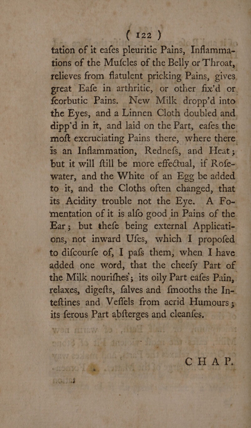 tation of it eafes pleuritic Pains, Inflamma- tions of the Mutcles of the Belly or Throat, relieves from flatulent pricking Pains, gives, great Eafe in arthritic, or other fix’d or. fcorbutic Pains. New Milk dropp’d into the Eyes, and a Linnen Cloth doubled and dipp'd in it, and laid on the Part, eafes the moft excruciating Pains there, where there. is an Inflammation, Rednefs, and Heat; but it will ftill be more effectual, if Rofe- water, and the White of an Egg be added to it, and the Cloths often changed, that its Acidity trouble not the Eye. A Fo- mentation of it is alfo good in Pains of the Ear; but thefe being external Applicati- ons, not inward Ufes, which I propofed to difcourfe of, I pafs them, when I have added one word, that the cheefy Part of the Milk nourithes; its oily Part eafes Pain, relaxes, digefts, falves and fmooths the In-. teftines and Veflels from acrid Humours ; its ferous Part abfterges and cleanfes. a OH AB