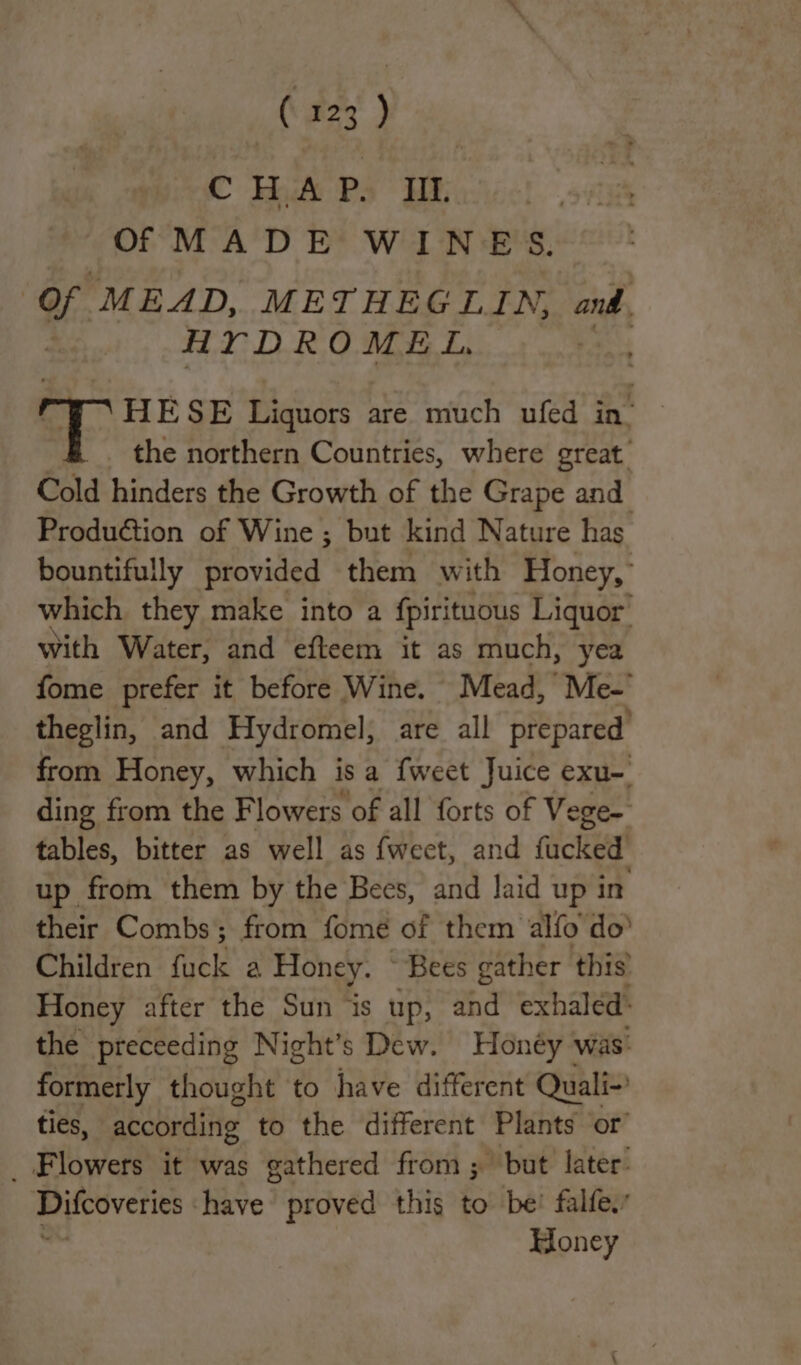 CHAP. If. Of MADE WINES. Of MEAD, METHEGLIN, and. HYDROMEL, HE SE Liquors are much ufed in’ the northern Countries, where great Cold hinders the Growth of the Grape and Production of Wine ; but kind Nature has bountifully provided them with Honey,’ which they make into a fpirituous Liquor with Water, and efteem it as much, yea fome prefer it before Wine. Mead, Me- theglin, and Hydromel, are all ARS ca from Honey, which is a {weet Juice exu-. ding from the Flowers of all forts of Vege- tables, bitter as well as fwect, and fucked up from them by the Bees, and laid up in their Combs; from fomé of them alfo do’ Children fuck a Honey. “Bees gather this Honey after the Sun is up, and exhaled: the preceeding Night’s Dew. Honéy was: formerly thought to have different Quali- ties, according to the different Plants or’ _ Flowers it was gathered from; but later: Difcoveries have proved this to be! falfe.’ Honey