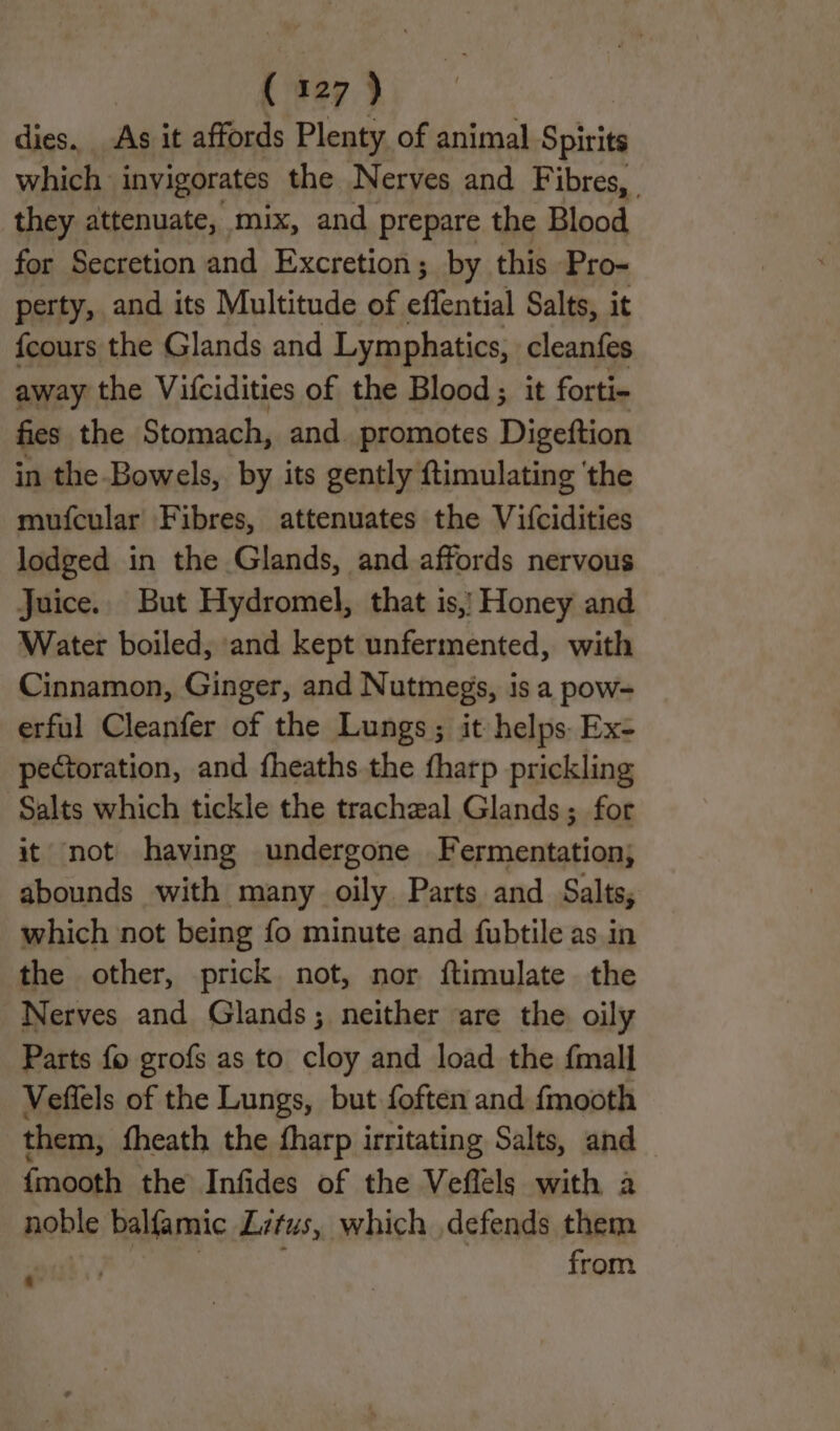 dies. As it affords Plenty of animal Spirits which invigorates the Nerves and Fibres, they attenuate, mix, and prepare the Blood for Secretion and Excretion; by this Pro- perty, and its Multitude of effential Salts, it fcours the Glands and Lymphatics, cleanfes away the Vifcidities of the Blood; it forti- fies the Stomach, and. promotes Digeftion in the-Bowels, by its gently ftimulating ‘the mufcular Fibres, attenuates the Vifcidities lodged in the Glands, and affords nervous Juice. But Hydromel, that is,) Honey and Water boiled, and kept unfermented, with Cinnamon, Ginger, and Nutmegs, is a pow= erful Cleanfer of the Lungs; it helps Ex- pectoration, and fheaths the fharp prickling Salts which tickle the tracheal Glands; for it not having undergone Fermentation; abounds with many oily Parts and Salts, which not being fo minute and fubtile as. in the other, prick not, nor ftimulate the Nerves and Glands; neither are the oily Parts fo grofs as to cloy and load the {mall Veffels of the Lungs, but foften and fmooth them, fheath the fharp irritating Salts, and {mooth the Infides of the Veflels with a noble balfamic Litus, which defends them ‘ from