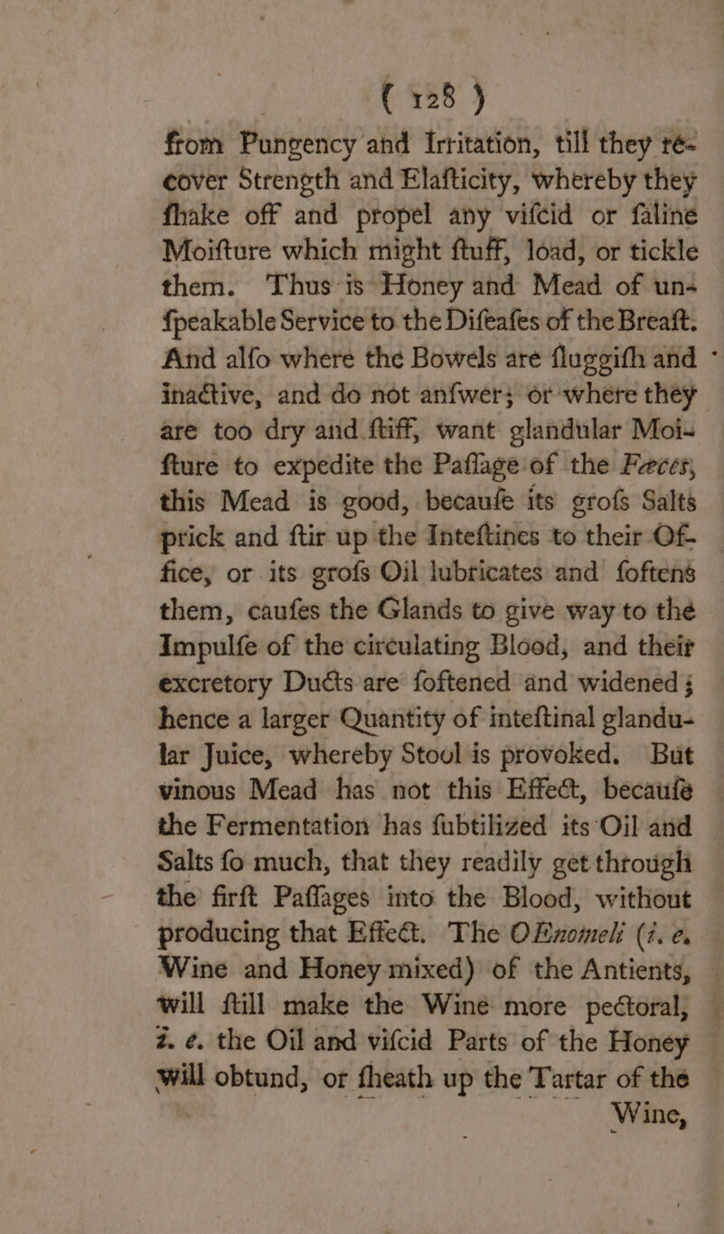 from Pungency ahd Irritation, till they ré&lt; cover Strength and Elafticity, whereby they fhake off and propel any vifcid or faline Moifture which might ftuff, load, or tickle them. Thus’is Honey and Mead of un- fpeakable Service to the Difeafes of the Breaft. And alfo where the Bowels are fluggifh and ° inactive, and do not anfwer; or where they are too dry and ftiff, want glandular Moi- fture to expedite the Paflage of the Feces, this Mead is good, becaufe its grofs Salts prick and ftir up the Inteftines to their Of. fice, or its grofs Oil lubricates and’ foftens them, caufes the Glands to give way to the Impulfe of the circulating Blood, and their excretory Ducts are foftened and widened ; hence a larger Quantity of inteftinal glandu- lar Juice, whereby Stoul is provoked. But vinous Mead has not this Effect, becaufe the Fermentation has fubtilized its‘Oil and — Salts fo much, that they readily get through the firft Paflages into the Blood, without producing that Effect. The OEnomeli (7. ¢ Wine and Honey mixed) of the Antients, will ftill make the Wine more peétoral, — z. ¢. the Oil and vifcid Parts of the Honey © will obtund, or fheath up the Tartar of the Wine,