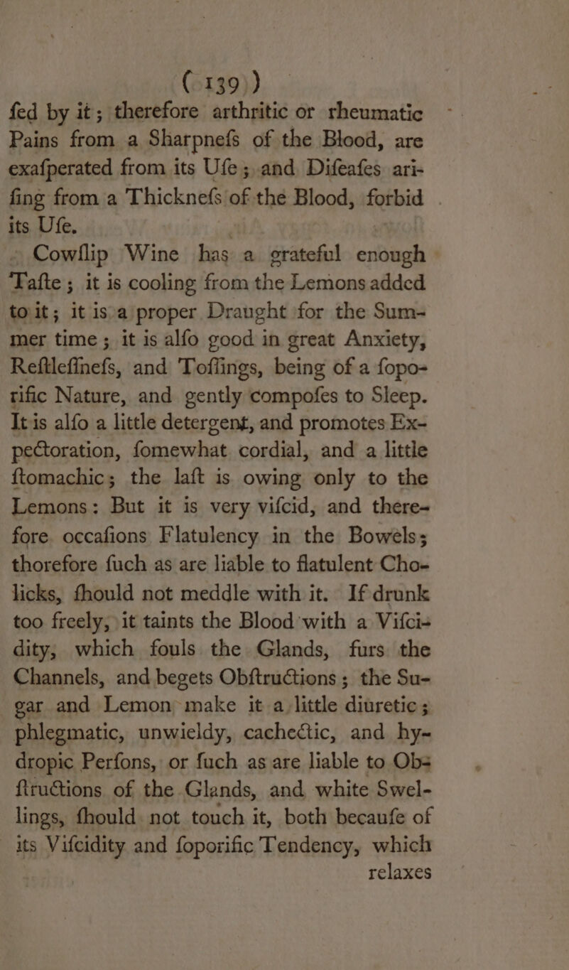 fed by it; therefore arthritic or rheumatic Pains from a Sharpnefs of the Blood, are exa{perated from its Ufe; and Difeafes ari- fing from a Thicknefs of thé Blood, forbid its Ufe, Cowllip Wine has a grateful esti Tafte ; it is cooling from the Lemons added toit; it isa proper Dranght for the Sum- mer time; it is alfo good in great Anxiety, Reftlefinefs, and Toflings, being of a fopo- tific Nature, and gently compofes to Sleep. Itis alfo a little detergent, and promotes Ex- pectoration, fomewhat cordial, and a little ftomachic; the laft is owing only to the Lemons: But it is very vifcid, and there- fore. occafions Flatulency in the Bowels; thorefore fuch as are liable to flatulent Cho- licks, fhould not meddle with it. If drunk too freely, it taints the Blood with a Vifci- dity, which fouls the Glands, furs the Channels, and begets Obftructions ; the Su- gar and Lemon make it a_ little diuretic; phlegmatic, unwieldy, cachectic, and hy~ dropic Perfons, or fuch as are liable to Obs f{truCtions. of the Glands, and white Swel- lings, fhould. not touch it, both becaufe of its Vifcidity and foporific Tendency, which relaxes