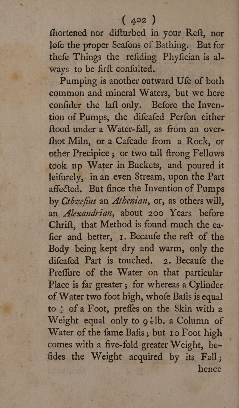 fhortened nor difturbed in your Reft, nor lofe the proper Seafons of Bathing. But for thefe Things the refiding Phyfician is al- ways to be firft confulted. | Pumping is another outward Ufe of both common and mineral Waters, but we here confider the laft only. Before the Inven- tion of Pumps, the difeafed Perfon either ftood under a Water-fall, as from an over fhot Miln, or a Cafcade from a Rock, or other Precipice ; or two tall ftrong Fellows took up Water in Buckets, and poured it leifurely, in an even Stream, upon the Part affected. But fince the Invention of Pumps by Crbzefius an Athenian, or, as others will, an Alexandrian, about 200 Years before Chrift, that Method is found much the ea- fier and better, 1. Becaufe the reft of the Body being kept dry and warm, only the difeafed Part is touched. 2. Becaufe the Preflure of the Water on that particular Place is far greater ; for whereas a Cylinder of Water two foot high, whofe Bafis is equal to + of a Foot, preffes on the Skin with a Weight equal only to g:lb. a Column of Water of the fame Bafis ; but 10 Foot high — comes with a five-fold greater Weight, be- fides the Weight acquired by its Fall; hence