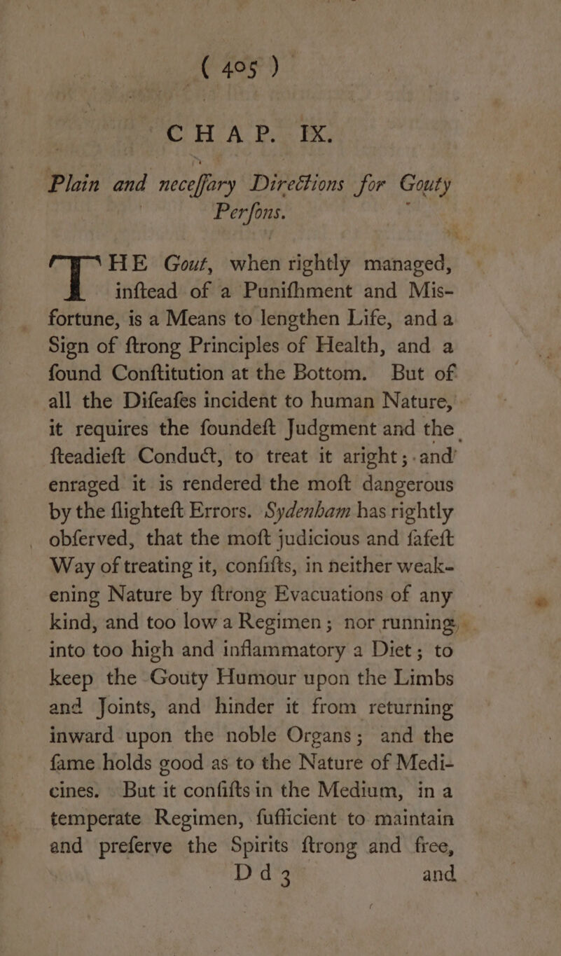 CHAP. IX. Plain and neceflary Directions for Gouty ae HE Gout, when rightly managed, inftead of a Punifhment and Mis- fortune, is a Means to lengthen Life, anda Sign of ftrong Principles of Health, and a found Conftitution at the Bottom. But of all the Difeafes incident to human Nature, it requires the foundeft Judgment and the | fteadieft Conduct, to treat it aright; .and’ enraged it is rendered the moft dangerous by the flighteft Errors. Sydenham has rightly _ obferved, that the moft judicious and fafeft Way of treating it, confifts, in neither weak- ening Nature by ftrong Evacuations of any kind, and too lowa Regimen ; nor running, into too high and inflammatory a Diet; to keep the Gouty Humour upon the Limbs and Joints, and hinder it from returning inward upon the noble Organs; and the fame holds good as to the Nature of Medi- cines. But it confiftsin the Medium, ina temperate Regimen, fufficient to maintain and preferve the Spirits {trong and free, Dd 3 and