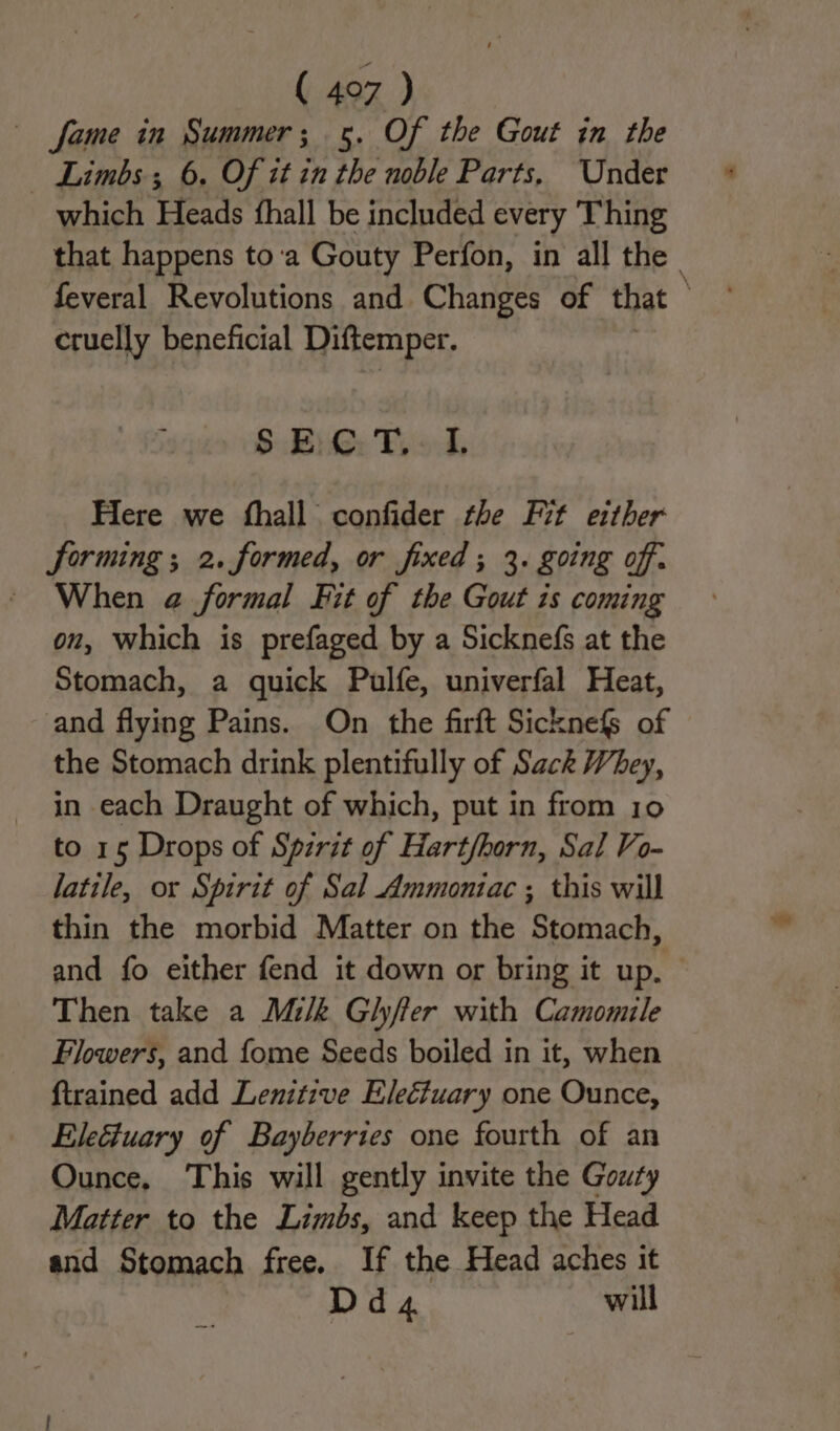 fame in Summer; 5. Of the Gout in the — Limbs; 6. Of it in the noble Parts, Under which Heads fhall be included every Thing that happens to'a Gouty Perfon, in all the. feveral Revolutions and. Changes of that ; cruelly beneficial Diftemper. SBR: Pood, Here we fhall confider the Fit either Sorming ; 2. formed, or fixed ; 3. going off. ~ When a@ formal Fit of the Gout is coming on, which is prefaged by a Sicknefs at the Stomach, a quick Pulfe, univerfal Heat, and flying Pains. On the firft Sicknefs of the Stomach drink plentifully of Sack Whey, in each Draught of which, put in from 10 to 15 Drops of Spzrit of Hart/horn, Sal Vo- latile, or Spirit of Sal Ammontac ; this will thin the morbid Matter on the Stomach, and fo either fend it down or bring it up. Then take a Milk Gilyfter with Camomile Flowers, and fome Seeds boiled in it, when {trained add Lenitzve Electuary one Ounce, Eleétuary of Bayberries one fourth of an Ounce, This will gently invite the Gouty Matter to the Limbs, and keep the Head and Stomach free. If the Head aches it Dd4 will