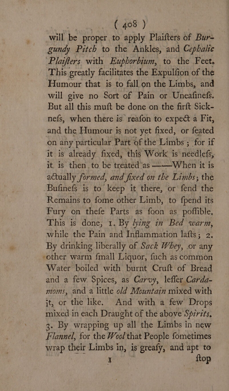 will be proper. to apply Plaifters of Bur- gundy Pitch to the Ankles, and Cephalic Plaifters with Eupborbium, to the Feet. This greatly facilitates the Expulfion of the Humour that is to fall on the Limbs, and will give no Sort of Pain or Uneafinefs. But all this muft be done on the firft Sick- nefs, when there is. reafon to expect a Fit, and the Humour is not yet fixed, or feated on any particular Part of the Limbs ; for if it is already fixed, ‘this Work is fidedlets, it is then. to be treated “as ———When it is actually formed, and fixed on the Limbs; the Bufinefs is to keep it there, or fend the Remains to fome other Limb, to fpend its Fury on thefe Parts as foon as poffible, This is done, 1. By lying in Bed warm, while the Pain and Inflammation lafts; 2, By drinking liberally of Sack Whey, or any other warm fmall Liquor, fuch as common Water boiled with burnt Cruft of Bread and a few. Spices, as Carvy, lefler Carda- moms, and a little old Mountain mixed with it, or the like. And with a few Drops mixed in each Draught of the above Spirits, 3. By wrapping up all the Limbs in new Flannel, for the Wool that People fometimes wrap their Limbs in, is s grealy, and apt to I ftop