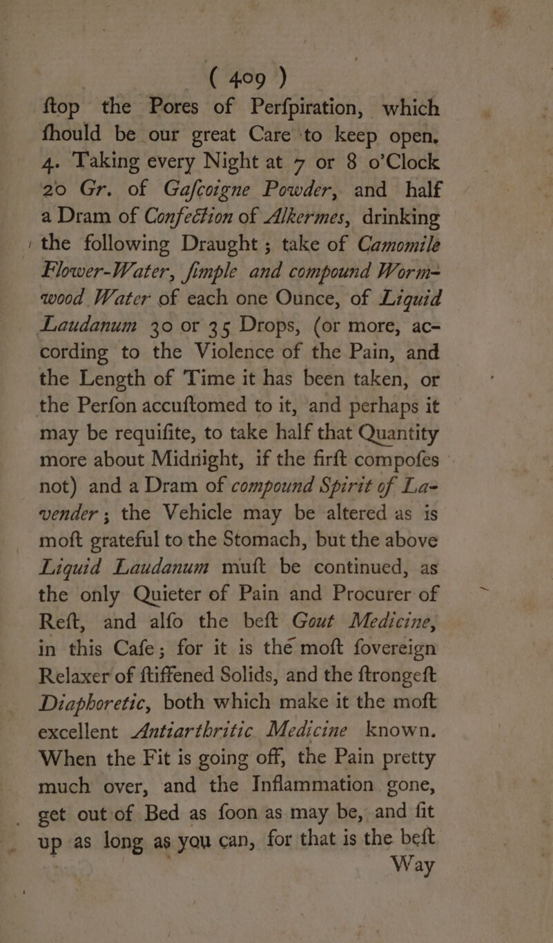 — ftop the Pores of Perfpiration, which fhould be our great Care ‘to keep open, 4. Taking every Night at 7 or 8 o’Clock 20 Gr. of Gafcoigne Powder, and half a Dram of Confection of Alkermes, drinking the following Draught ; take of Camomile Flwer-Water, fimple and compound Worm- wood Water of each one Ounce, of Liguid cording to the Violence of the Pain, and the Length of Time it has been taken, or may be requifite, to take half that Quantity more about Midnight, if the firft compofes | not) and a Dram of compound Spirit of La- vender ; the Vehicle may be altered as is moft grateful to the Stomach, but the above Liquid Laudanum mutt be continued, as the only Quieter of Pain and Procurer of Reft, and alfo the beft Gout Medicine, in this Cafe; for it is thé moft fovereign Relaxer of ftiffened Solids, and the ftrongeft Diaphoretic, both which make it the moft excellent Antiarthritic Medicine known. When the Fit is going off, the Pain pretty much over, and the Inflammation gone, apaes long as you can, for that is the beft. Way