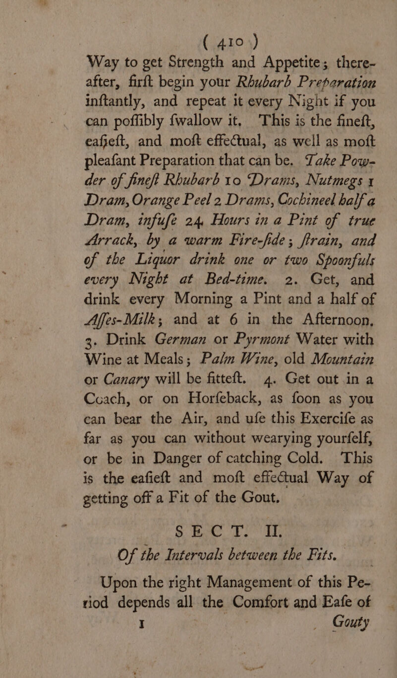 Way to get Strength and Appetite; there- after, firft begin your Rhubarb Preparation inftantly, and repeat it every Night if you can poffibly {wallow it, This is the fineft, eafeft, and moft effectual, as well as moft pleafant Preparation that can be. Take Pow- der of fineft Rhubarb 10 Drams, Nutmegs x Dram, Orange Peel 2 Drams, Cochineel balf a Dram, infufe 24, Hours in a Pint of true Arrack, by a warm Fire-fide; firain, and of the Liquor drink one or two Spoonfuls every Night at Bed-time. 2. Get, and drink every Morning a Pint and a half of Affes-Milk; and at 6 in the Afternoon, 3. Drink German or Pyrmont Water with Wine at Meals; Palm Wine, old Mountain or Canary will be fitteft. 4. Get out.in a Coach, or on Horfeback, as foon as you can bear the Air, and ufe this Exercife as far as you can without wearying yourfelf, or be in Danger of catching Cold. This is the eafieft and moft effectual Way of getting off a Fit of the Gout. S Bt Ls El: Of the Intervals between the Fits. Upon the right Management of this Pe- riod depends au the Comfort and Eafe of I _ Gouty