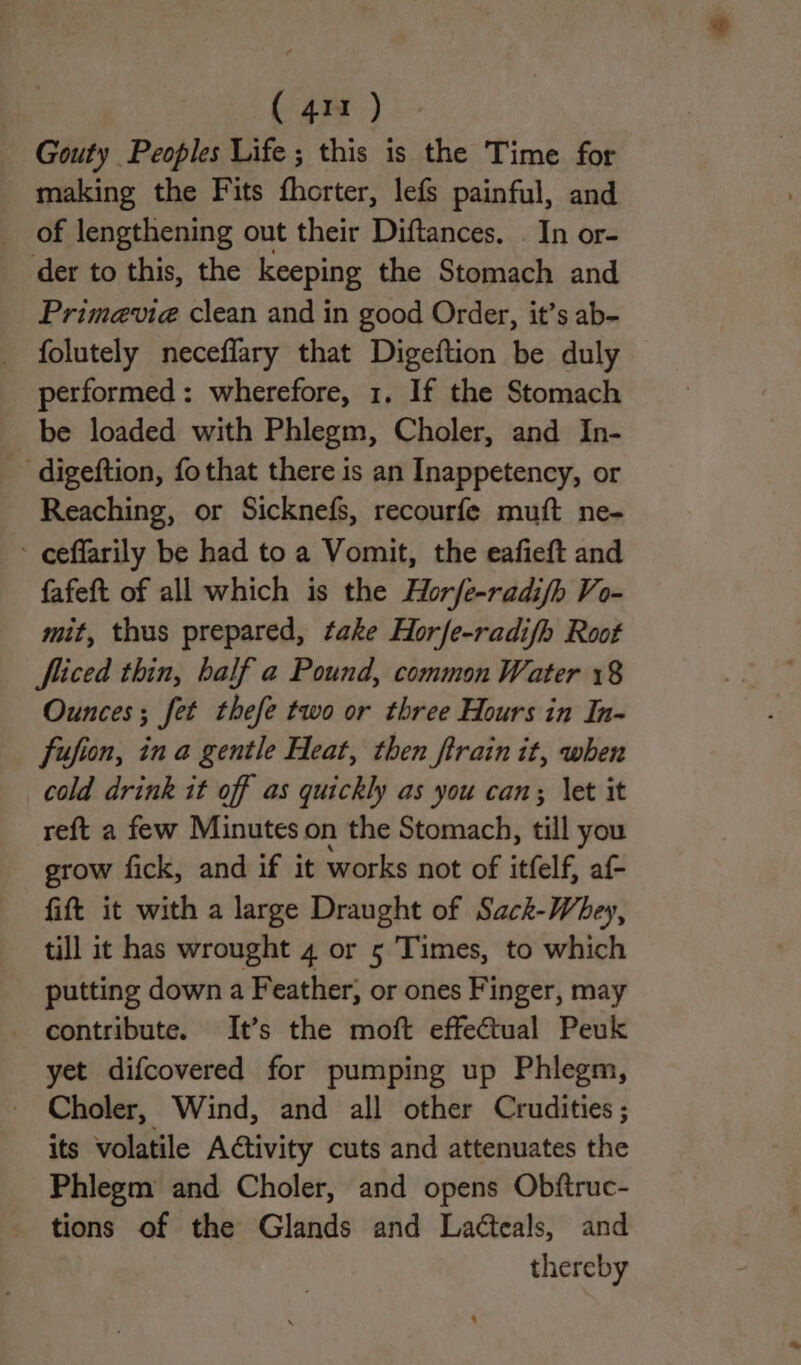 Gouty Peoples Life; this is the Time for making the Fits fhorter, lefs painful, and of lengthening out their Diftances. . In or- der to this, the keeping the Stomach and Primevia clean and in good Order, it’s ab- folutely neceffary that Digeftion be duly — performed: wherefore, 1, If the Stomach be loaded with Phlegm, Choler, and In- digeftion, fothat there is an Inappetency, or Reaching, or Sicknefs, recourfe muft ne- - ceffarily be had to a Vomit, the eafieft and fafeft of all which is the Horfe-radifh Vo- mit, thus prepared, take Hor/e-radifh Root fiiced thin, half a Pound, common Water 18 Ounces; fet thefe two or three Hours in In- fufion, ina gentle Heat, then ftrain it, when cold drink it off as quickly as you can; \et it reft a few Minutes on the Stomach, til you grow fick, and if it works not of itfelf, af- fift it with a large Draught of Sack-Whey, till it has wrought 4 or 5 Times, to which putting down a Feather, or ones Finger, may contribute. It’s the moft effectual Peuk yet difcovered for pumping up Phlegm, Choler, Wind, and all other Crudities ; its volatile Activity cuts and attenuates the Phlegm and Choler, and opens Obftruc- tions of the Glands and Laéteals, and thereby