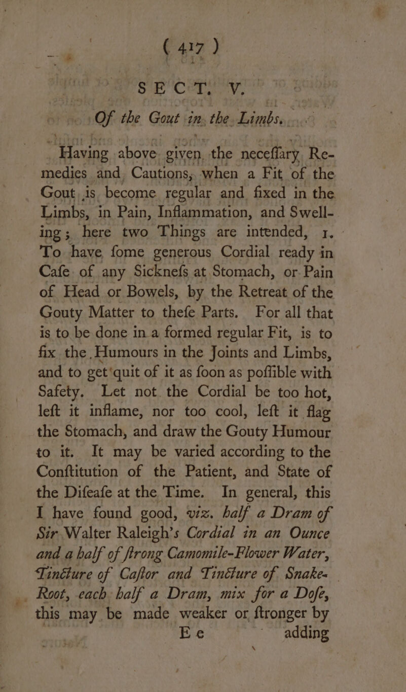 Se CC ti ‘Vey OF the Gout in. the Limbs. aes agente above given the neceffary Re- medies and. Cautions, when a Fit of the Gout is become regular and fixed in the Limbs, in Pain, Inflammation, and Swell- ing ; here two Things are intended, 1. - To have fome generous Cordial ready in Cafe. of any Sicknefs at Stomach, or. Pain of Head or Bowels, by the Retreat of the Gouty Matter to thefe Parts. For all that is to be done in a formed regular Fit, is to fix the Humours in the Joints and Limbs, and to get‘quit of it as foon as poffible with Safety. Let not. the Cordial be too hot, left it inflame, nor too cool, left it flag the Stomach, and draw the Gouty Humour to it. It may be varied according to the Conftitution of the Patient, and State of the Difeafe at the Time. In general, this I have found good, viz. ha if a Dram of Sir Walter Raleigh’s Cordial in an Ounce and a half of trong Camomile-Flower Water, Tinéture of Caftor and Tinélure of Snake- _ Root, each half a Dram, mix for a Dofe, this may be made weaker or ftronger by Ee adding \