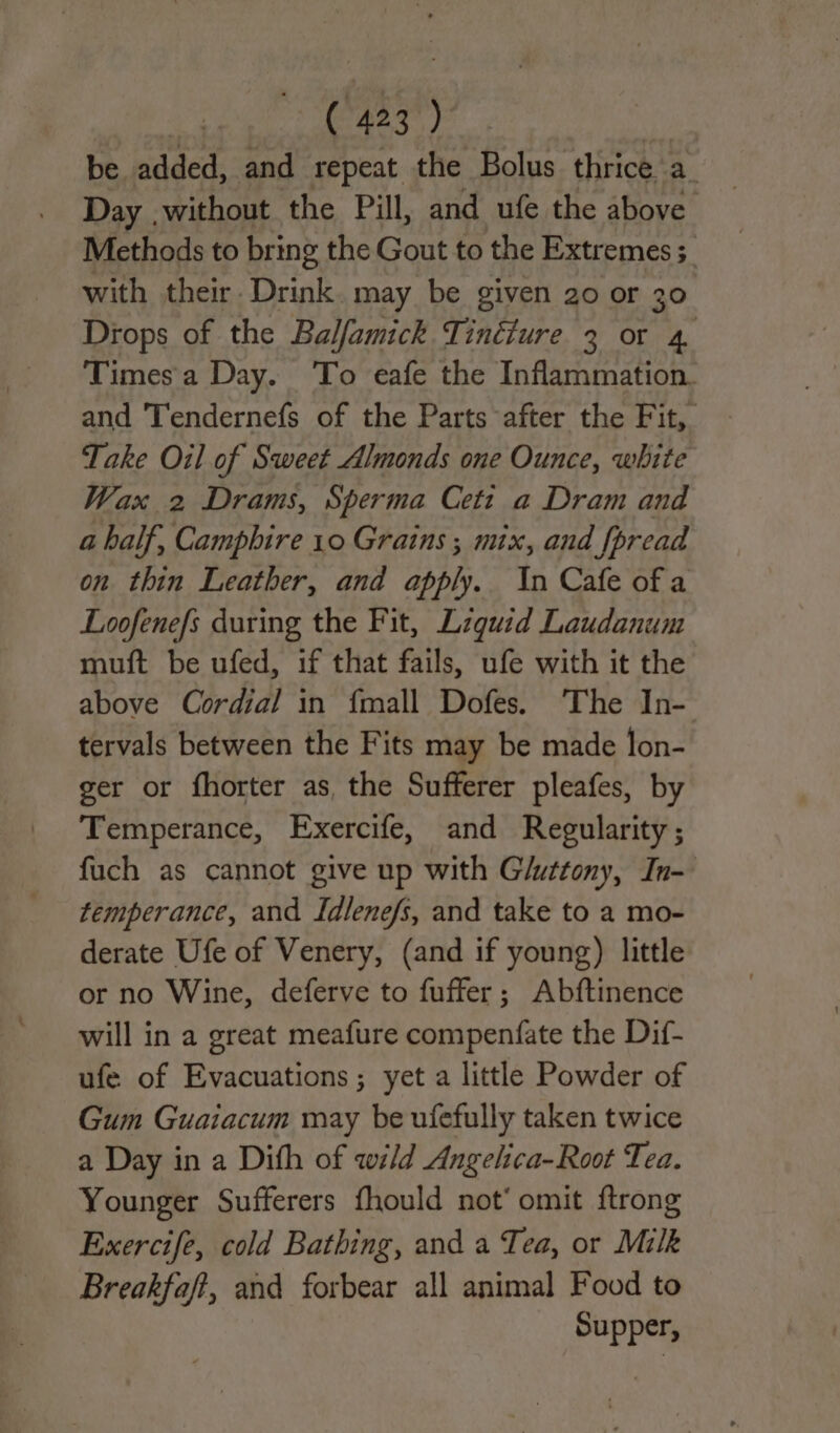 be. added, and repeat the Bolus thrice a. Day ,without the Pill, and ufe the above Methods to bring the Gout to the Extremes; with their. Drink. may be given 20 or 30 Drops of the Balfamick Tinéiure 3 or a Times a Day. ‘To eafe the Inflammation. and Tendernefs of the Parts after the Fit, Take Oil of Sweet Almonds one Ounce, white Wax 2 Drams, Sperma Ceti a Dram and a half, Camphire 10 Grains ; mix, and fpread on thin Leather, and apply. In Cafe of a Loofenefs during the Fit, Lzguid Laudanum muft be ufed, if that fails, ufe with it the above Cordial in {mall Dofes. The In- tervals between the Fits may be made lon- ger or fhorter as, the Sufferer pleafes, by Temperance, Exercife, and Regularity; fuch as cannot give up with Gluttony, In- temperance, and Idlene/s, and take to a mo- derate Ufe of Venery, (and if young) little or no Wine, deferve to fuffer; Abftinence will in a great meafure compenfate the Dif- ufe of Evacuations; yet a little Powder of Gum Guaiacum may be ufefully taken twice a Day in a Dith of wild Angelica-Root Tea. Younger Sufferers fhould not’ omit {trong Exercife, cold Bathing, and a Tea, or Milk Breakfaft, and forbear all animal Food to Supper,