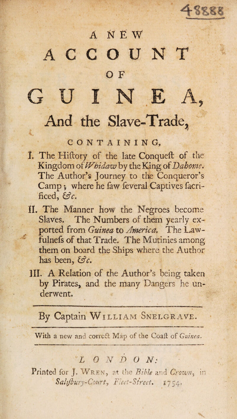 ANEW C O U N O F A C Vv GUINEA » And the Slave-Trade, A. CONTAINING, I. The Hiftory of the late Conquefl of the Kingdom of Whidaw by the King of Dahomev The Author’s Journey to the Conqueror’s Camp -5 where he faw feveral Captives facri- ficed, (Ac. II. The Manner how the Negroes become Slaves. The Numbers of them yearly ex¬ ported from Guinea to America. The Law- fulnefs of that Trade. The Mutinies among them on board the Ships where the Author has been, (Ac. III. A Relation of the Author’s being taken by Pirates, and the many Dangers he un¬ derwent. By Captain William Snelgrave. With a new and correft Map of the Coaft of Guinea. L 0 N D O N: Printed for J. Wren, at the Bible and Crown, in Saiijhury« Cmrt , .Fleet-Street* 1754.