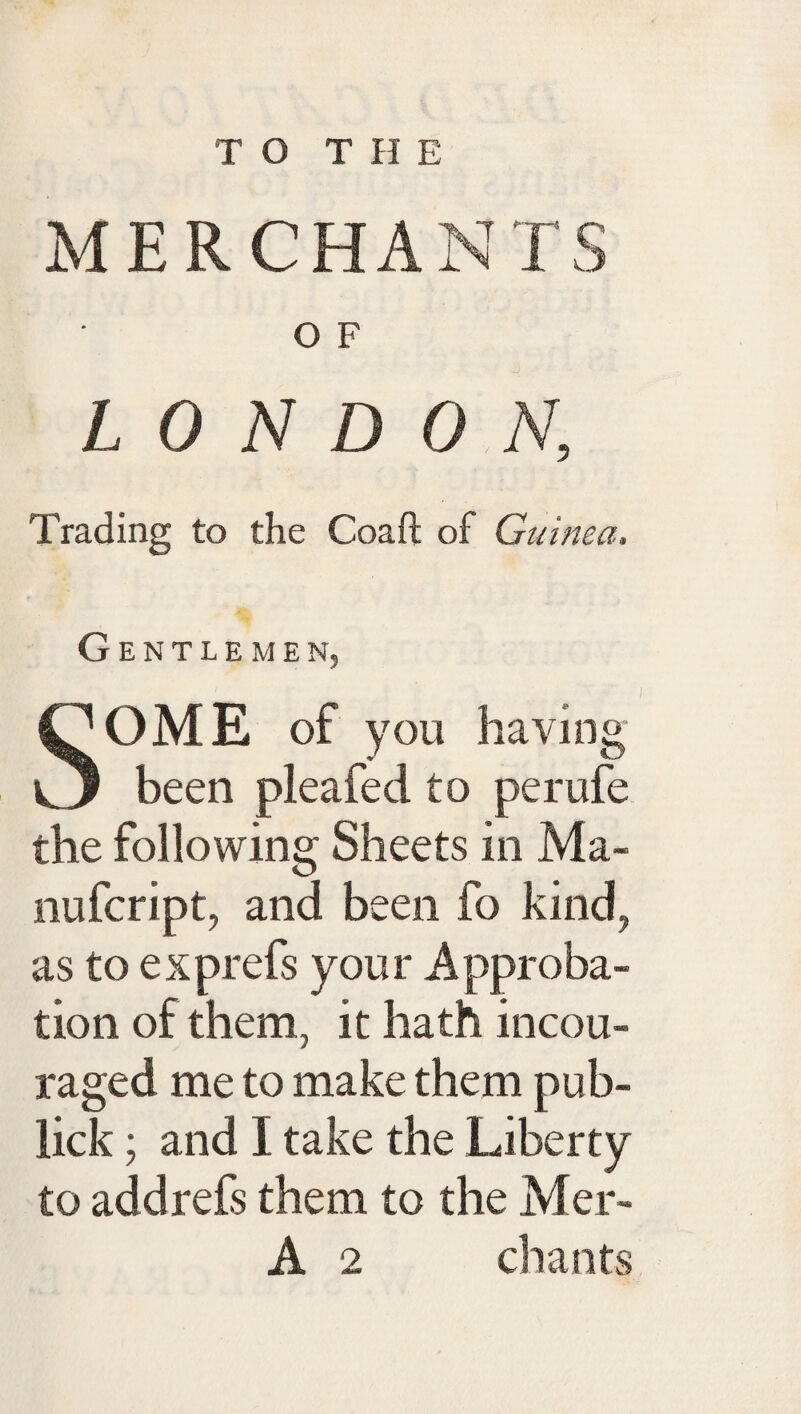 MERCHANTS O F LONDON, Trading to the Coaft of Guinea. Gentlemen, SOME of you having been pleafed to perufe the following Sheets in Ma- nufcript, and been fo kind, as to exprefs your Approba¬ tion of them, it hath incou- raged me to make them pub- lick ; and I take the Liberty to add refs them to the Mer- A 2 chants