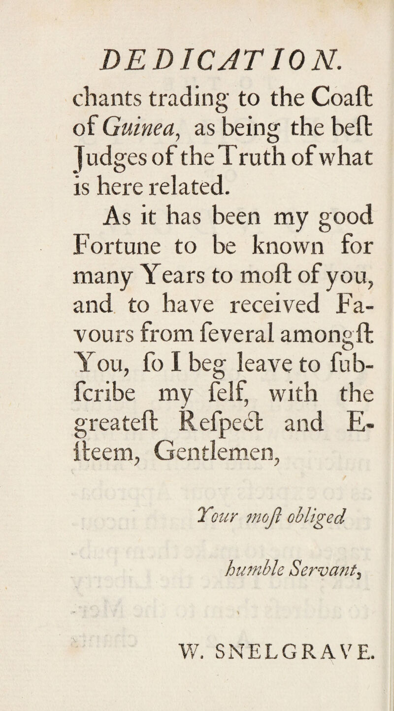 DEDICATION. chants trading to the Coaft of Guinea, as being the beft Judges of the Truth of what is here related. As it has been my good Fortune to be known for many Years to moft of you, and to have received Fa¬ vours from feveral among ft You, fo I beg leave to fub- fcribe my felf, with the greateft Refpect and E- fteem, Gentlemen, Your moft obliged humble Servant, W. SNELGRAVE.