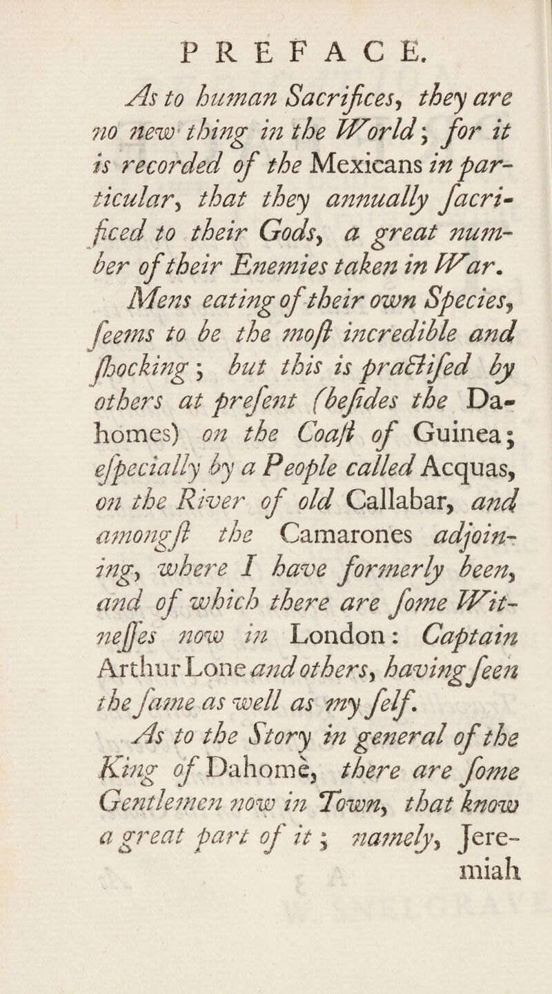 As to human Sacrifices, they are no new thing in the World; fior it is recorded of the Mexicans in par¬ ticular, that they annually fiacri- ficed to their Gods, a great num¬ ber of their Enemies takett in War. Mens eating of their own Species, feems to be the mo ft incredible and flooding ; but this is praBiJed by others at prefient (befides the Da- homes) on the Coaft of Guinea; efpedally by a People called Acquas, on the River of old Caliabar, and amongfi the Camarones adjoin¬ ing, where I have formerly been, and of which there are fome Wit- nejjes now in London: Captain Arthur Lone and others, havingfieen the fame as well as m yfiif- As to the Story in general of the King of Dahome, there are fome Gentlemen now in Town, that know a great part of it - namely, Jere¬ miah