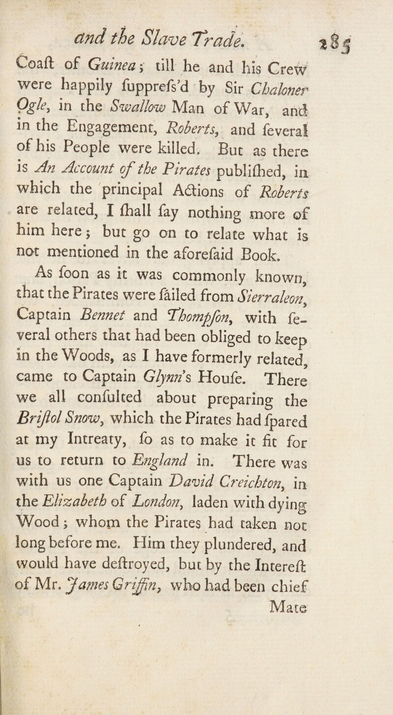 Coaft of Guinea; till he and his Crew were happily fupprefs’d by Sir Chaknet Qgle, in the Swallow Man of War, and in the Engagement, Roberts, and feveral of his People were killed. But as there is An Account of the Pirates publifhed, in which the principal Addons of Roberts are related, I lhall fay nothing more of nim nere; but go on to relate what is not mentioned in the aforefaid Book. As foon as it was commonly known, that the Pirates were failed from Sierraleon, Captain Bennet and Phompfon, with fe- veral others that had been obliged to keep in the Woods, as I have formerly related came to Captain Glynns, Houfe. There we all confulted about preparing the Briftol Snow, which the Pirates had jfoared at my Intreaty, fo as to make it fit for us to return to England in. There was with us one Captain David Creichton, in the Elizabeth of London, laden with dyimj Wood; whom the Pirates had taken not long before me. Flim they plundered, and would have deftroyed, but by the Intereft of Mr. James Griffin, who had been chief Mate