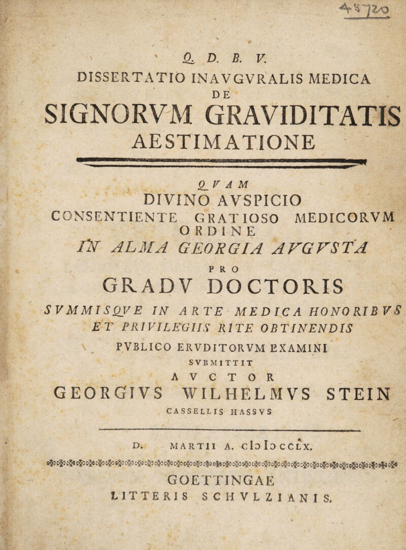 DISSERTATIO INAVGVRALIS MEDICA SIGNORVM GRAVIDITATIS AESTIMATIONE Q_V A M DIVINO AVSPICIO CONSENTIENTE GRATIOSO MEDICORVM ORDINE /2V ALMA GEORGIA AVGVSTA GRADV DOCTOPvIS SVMMISQVE IN ARTE MEDICA HONO RIB VS ET PRIVILEGIIS RITE OBTINENDIS PVBLICO ERVDITORVM EXAMINI SVBMITTIT A V e T O R . G EO R GI VS WILHELMVS STEIN CASSELLIS HASSVS / j. - tu J-.I B-Tw i ijiir Tn ■ x~ i i ■liiijji I I ■ w mnw wir<Miim a D. MARTII A. CloIoCCLX. GOETTINGAE LITTERIS SCHVLZIANI S,