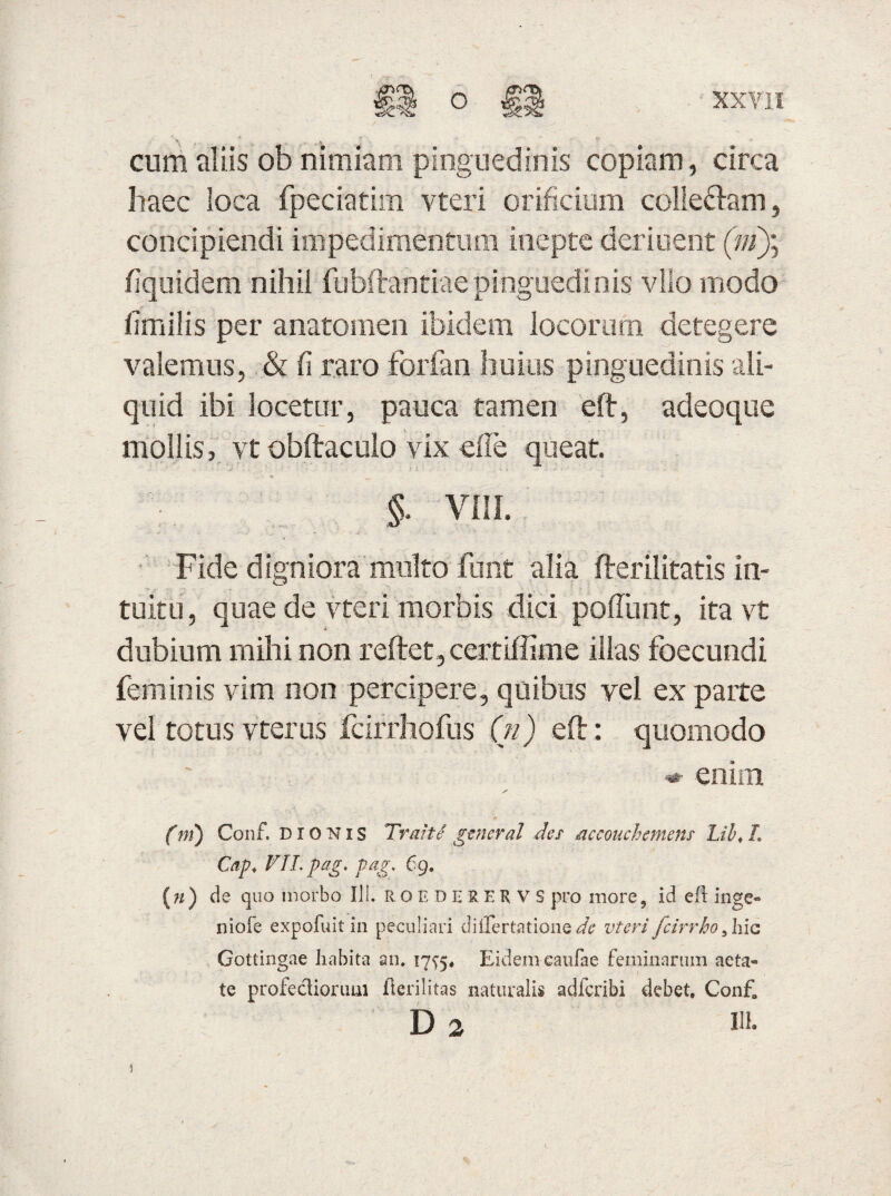 cum aliis ob nimiam pinguedinis copiam , circa haec loca fpeciatim vteri orificium colle&am, concipiendi impedimentum inepte deriuent (ni)] fiquidem nihil fubftantiaepinguedinis vllo modo iimilis per anatomen ibidem locorum detegere valemus, & fi raro forfan huius pinguedinis ali¬ quid ibi locetur, pauca tamen eft, adeoque mollis, vt obftaculo vix efie queat. §. vm. ■Fide digniora multo furit alia fterilitatis in¬ tuitu, quae de vteri morbis dici poliunt, ita vt dubium mihi non reftet,certiffime illas foecundi feminis vim non percipere, quibus vel ex parte vel totus vterus fcirrhofus (n) eft: quomodo <*■ enim (ni) Conf. DIONIS Trahi general des acconchemens Lib< L Cap. VII. pag. pag. 69. (ji) de quo morbo III. ROEDERERVS pro more, id efi inge- niofe expofuit in peculiari diilertatione de vteri fcirrho, hic Gottingae habita an. 175-5* Eidem caufae feminarum aeta® te profecliorum flerilitas naturalis adferibi debet. Con£ D 2 w- i