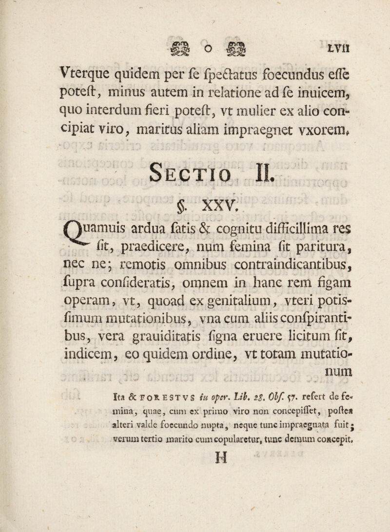 Vferque quidem per fe fpe&atus foecundus efle poteft, minus autem in relatione ad fe inuicem, quo interdum fieri poteft, vt mulier ex aiio con¬ cipiat viro, maritus aliam impraegnet vxoreim Sectio II. §. XXV. amuis ardua fatis & cognitu difficillima res fit, praedicere, num femina fit paritura, nec ne; remotis omnibus contraindicantibus, fupra confideratis, omnem in hanc rem figam operam, vt, quoad ex genitalium, vteri potis- fimum mutationibus, vnacum aliisconfpiranti- bus, vera grauiditatis figna eruere licitum fit, indicem, eo quidem ordine, vt totam mutatio¬ num Ita & for EST vs iu opcr. Lii♦ 2$. 01f $7- refert de fe- «erum tertio marito cum copularetur» tunc demum concepit. H