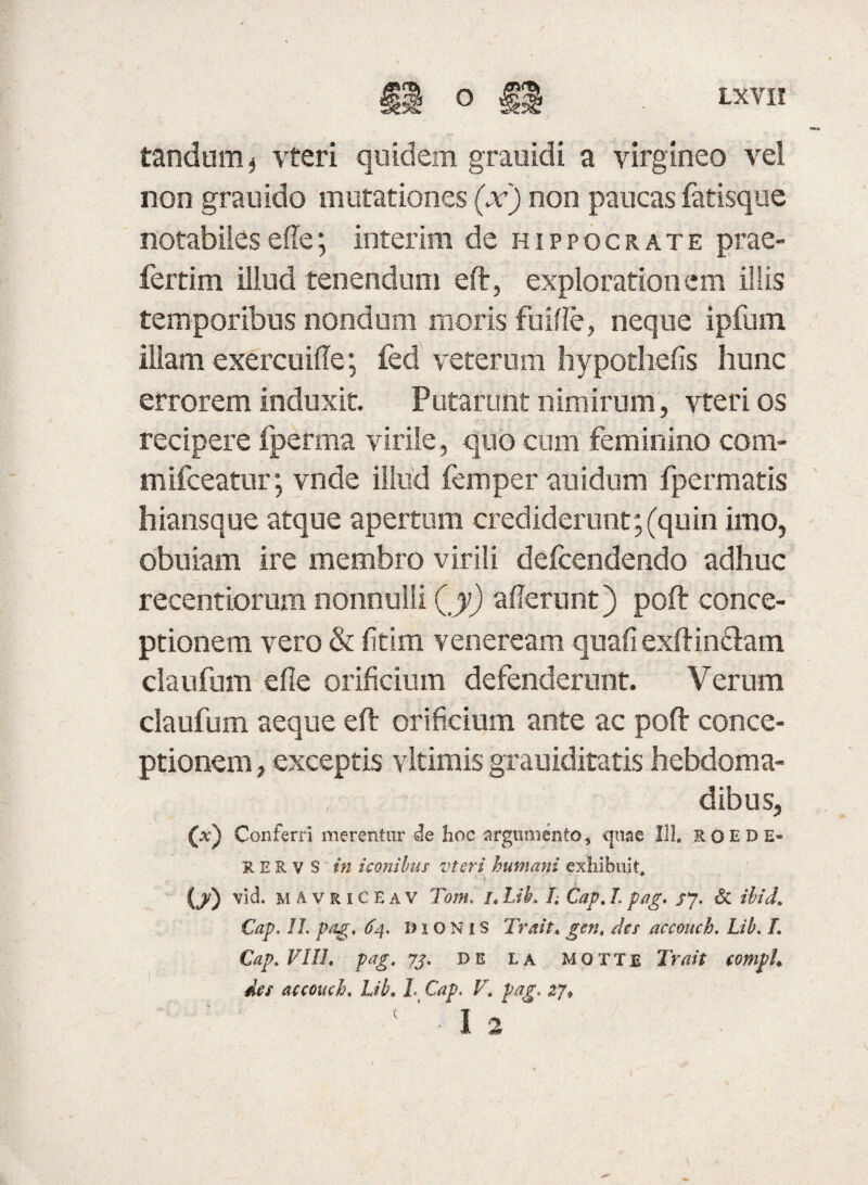 tandum* vteri quidem grauidi a virgineo vel non grauido mutationes (x) non paucas fatisque notabiles ede; interim de hippocrate prae- fertim illud tenendum eft, explorationem illis temporibus nondum moris fuiffe, neque ipfum illam exercuifte; fed veterum hypothefis hunc errorem induxit. Putarunt nimirum, vteri os recipere fperaia virile, quo cum feminino com- mifceatur; vnde illud femper auidum fpermatis hiansque atque apertum crediderunt; (quin imo, obuiam ire membro virili defcendendo adhuc reeentiorum nonnulli (y) aderunt) poft conce¬ ptionem vero & fitim veneream quafiexftin&am claufum efie orificium defenderunt. Verum claufum aeque eft orificium ante ac poft conce¬ ptionem , exceptis vltimis grauiditatis hebdoma¬ dibus, (a) Conferri merentur de hoc argumento, quae 111, ROEDE- RERV S in iconibus' vteri humani exhibuit, (/) vid. MAVRiCEAV Tom. L Lib, L Gap, L pag. /7. & ilid. Cap. II. pag, 64. Bionis Trait* gen, des accouch. Lib. L Cap, VIIL pag, 73, de la motte Tuiit comph des accouch, Lib. L Cap. V. pag. zj» ' ' ■ 1 2