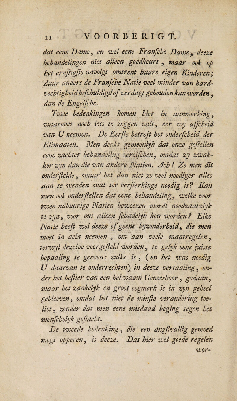 \ dat eene Dame^ en wel eene Franfche Dame ^ deeze behandelingen niet alleen goedkeurt, maar ook op het ernfligfle navolgt omtrent baare eigen Kinderen; .daar anders de Franfche Natie veel minder van hard¬ vochtigheid hefchuldigd of verdagt gehouden kan worden , dan de Engelfche, Twee bedenkingen komen hier tn aanmerking^ vyaarover noch iets te zeggen valt ^ eer wy affcheid van u neemen. De Eerfte betreft het onderfcheid der KUmaaten. Men denkt gemeenlyk dat onze gepellen eene zachter behandeUng vereifchen^ omdat zy zwak¬ ker zyn dan die van andere Natiën, Ach ! Zo men dit onderftelde ^ waad het dan niet zo veel noodiger alles aan te wenden wat ter verflerkinge noodig is? Kan men ook onder feilen dat eene behandeling^ welke voor twee nabuurige Natiën beweezen wordt noodzaakelyk te zyn^ voor ons alleen fchadeJyk kon worden? Elke Natie heeft veel deeze of geene byzonderheid ^ die men moet in acht neemen , om aan veele maatregelen ^ terwyl dezelve voor gefield worden, te gelyk eene juiste hepaaling te geeven: zulks is ^ Q en het was noodig U daarvan te onderrechten') in deeze vertaaling^ on- det'het befiier van een bekwaam Geneesheer ^ gedaan^ maar het zaakelyk en groot oogmerk is in zyn geheel gebleeven^ omdat het niet de niinfie verandering toe¬ liet ^ zonder dat men eene misdaad beging tegen het wenfchelyk gefiacht. De tweede bedenking^ die een angfivallig gemoed mogt opperen y is deeze. Dat hier wel goede regelen wor-